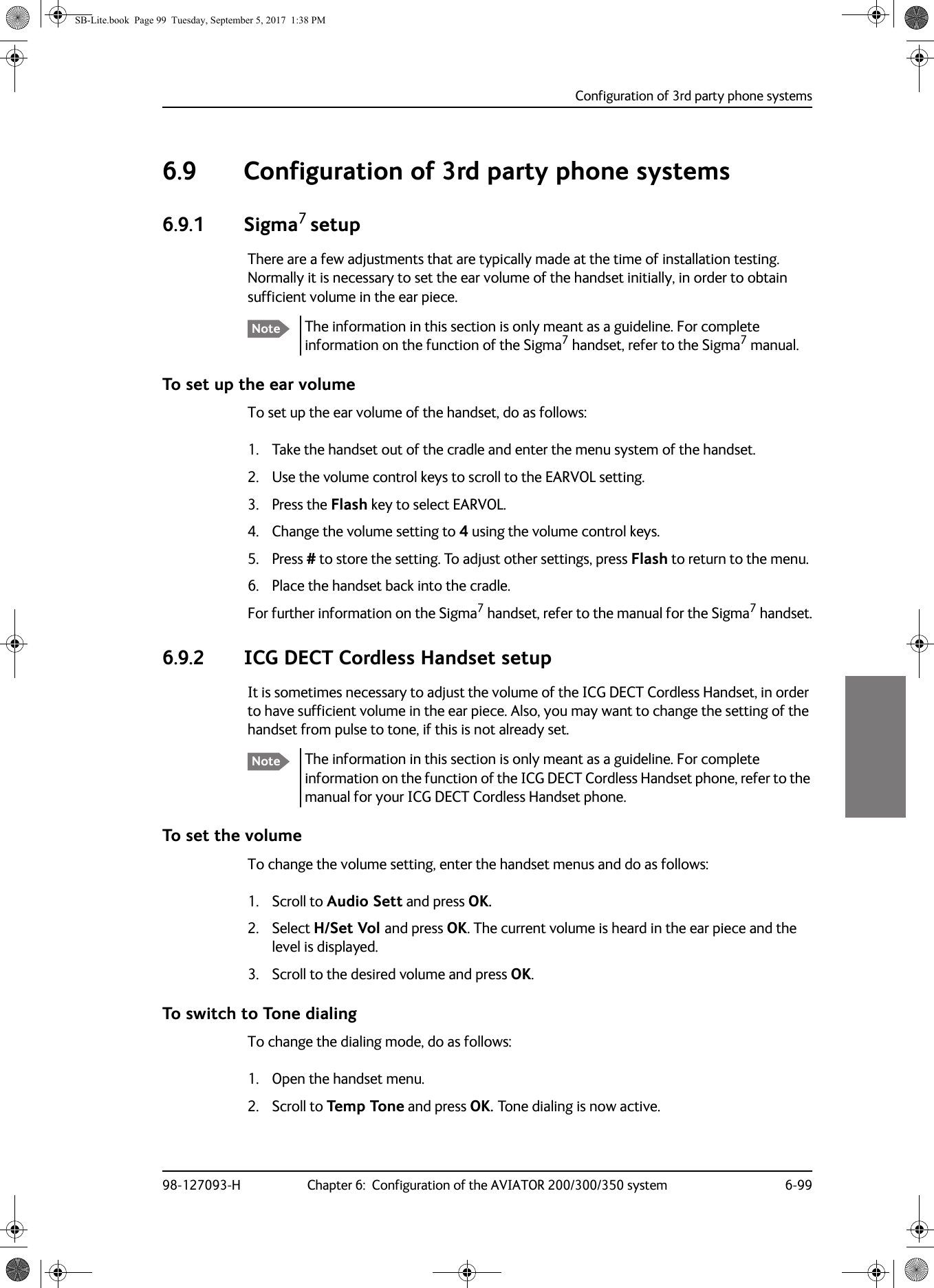 Configuration of 3rd party phone systems98-127093-H Chapter 6:  Configuration of the AVIATOR 200/300/350 system 6-9966666.9 Configuration of 3rd party phone systems6.9.1 Sigma7 setupThere are a few adjustments that are typically made at the time of installation testing. Normally it is necessary to set the ear volume of the handset initially, in order to obtain sufficient volume in the ear piece. The information in this section is only meant as a guideline. For complete information on the function of the Sigma7 handset, refer to the Sigma7 manual.To set up the ear volumeTo set up the ear volume of the handset, do as follows:1. Take the handset out of the cradle and enter the menu system of the handset.2. Use the volume control keys to scroll to the EARVOL setting.3. Press the Flash key to select EARVOL.4. Change the volume setting to 4 using the volume control keys.5. Press # to store the setting. To adjust other settings, press Flash to return to the menu. 6. Place the handset back into the cradle.For further information on the Sigma7 handset, refer to the manual for the Sigma7 handset.6.9.2 ICG DECT Cordless Handset setupIt is sometimes necessary to adjust the volume of the ICG DECT Cordless Handset, in order to have sufficient volume in the ear piece. Also, you may want to change the setting of the handset from pulse to tone, if this is not already set.The information in this section is only meant as a guideline. For complete information on the function of the ICG DECT Cordless Handset phone, refer to the manual for your ICG DECT Cordless Handset phone.To set the volumeTo change the volume setting, enter the handset menus and do as follows:1. Scroll to Audio Sett and press OK.2. Select H/Set Vol and press OK. The current volume is heard in the ear piece and the level is displayed.3. Scroll to the desired volume and press OK.To switch to Tone dialingTo change the dialing mode, do as follows:1. Open the handset menu.2. Scroll to Temp Tone and press OK. Tone dialing is now active.NoteNoteSB-Lite.book  Page 99  Tuesday, September 5, 2017  1:38 PM