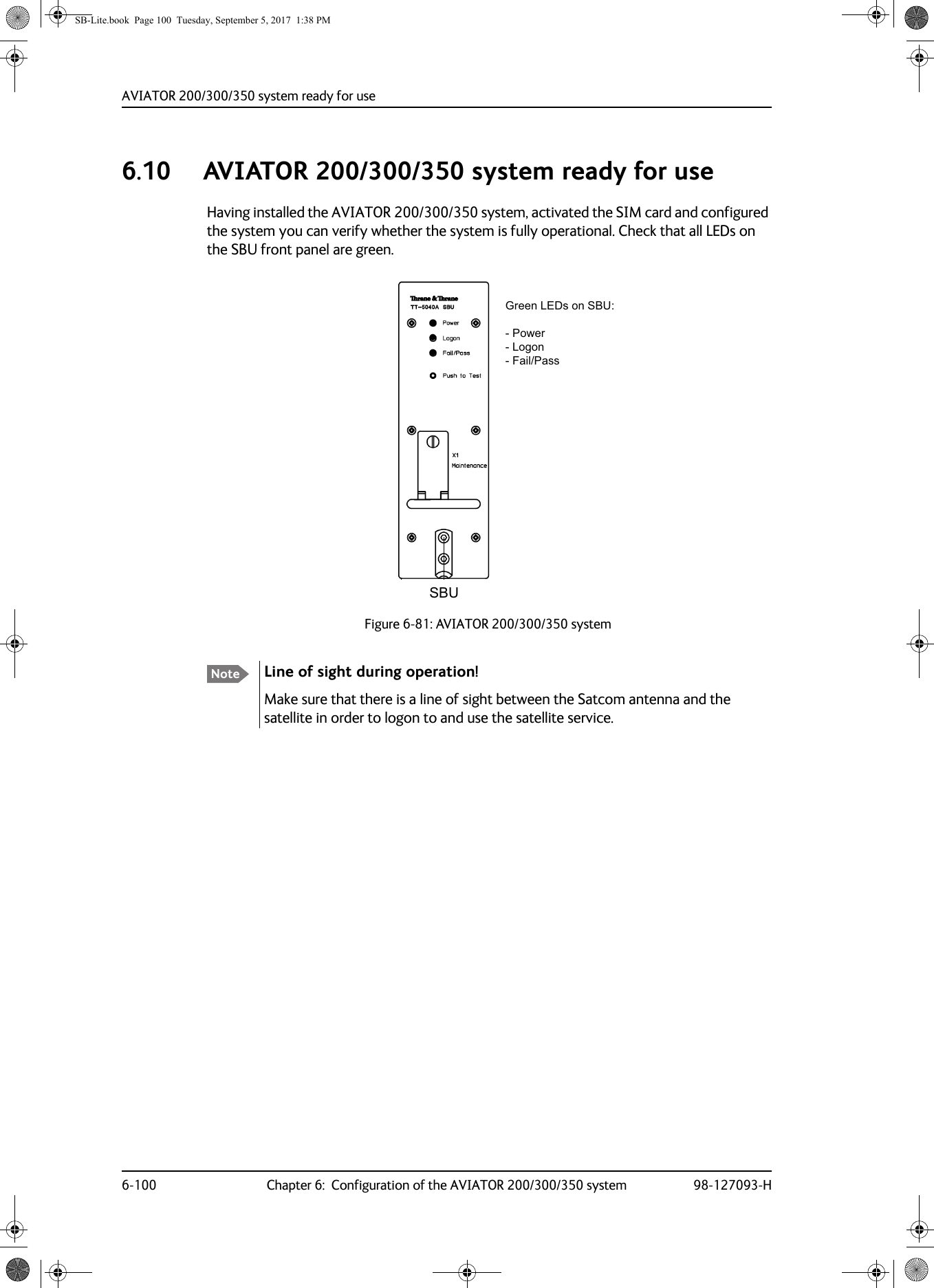 AVIATOR  200/300/350 system ready for use6-100 Chapter 6:  Configuration of the AVIATOR 200/300/350 system 98-127093-H6.10 AVIATOR  200/300/350 system ready for use Having installed the AVIATOR 200/300/350 system, activated the SIM card and configured the system you can verify whether the system is fully operational. Check that all LEDs on the SBU front panel are green.Figure 6-81:  AVIATOR  200/300/350 system Note Line of sight during operation!Make sure that there is a line of sight between the Satcom antenna and the satellite in order to logon to and use the satellite service.6%8*UHHQ/(&apos;VRQ6%83RZHU/RJRQ)DLO3DVVSB-Lite.book  Page 100  Tuesday, September 5, 2017  1:38 PM