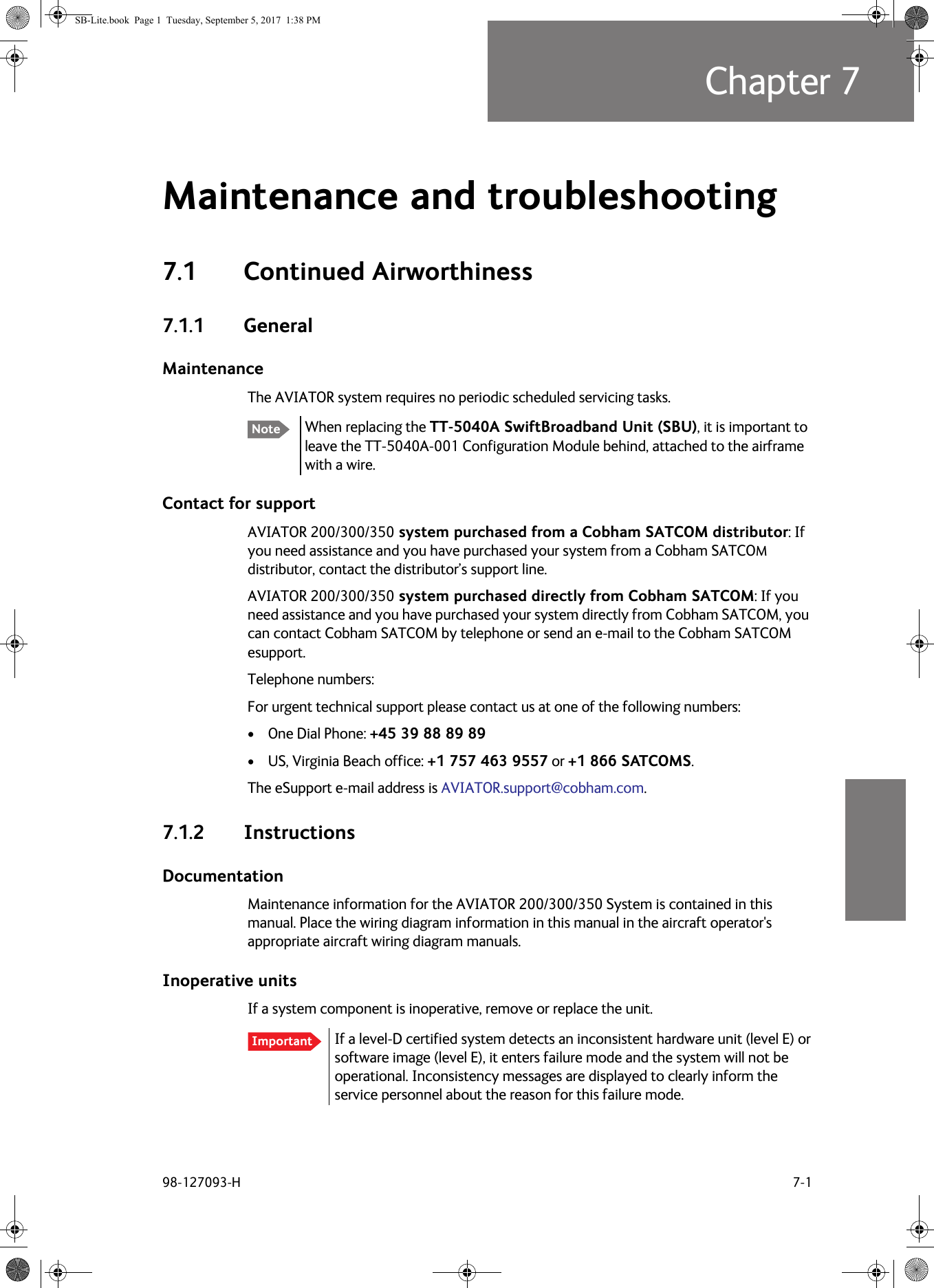 98-127093-H 7-1Chapter 77777Maintenance and troubleshooting 77.1 Continued Airworthiness7.1.1 GeneralMaintenanceThe AVIATOR system requires no periodic scheduled servicing tasks.   When replacing the TT-5040A SwiftBroadband Unit (SBU), it is important to leave the TT-5040A-001 Configuration Module behind, attached to the airframe with a wire.Contact for supportAVIATOR  200/300/350 system purchased from a Cobham SATCOM distributor: If you need assistance and you have purchased your system from a Cobham SATCOM distributor, contact the distributor’s support line.AVIATOR  200/300/350 system purchased directly from Cobham SATCOM: If you need assistance and you have purchased your system directly from Cobham SATCOM, you can contact Cobham SATCOM by telephone or send an e-mail to the Cobham SATCOM esupport.Telephone numbers:For urgent technical support please contact us at one of the following numbers:• One Dial Phone: +45 39 88 89 89• US, Virginia Beach office: +1 757 463 9557 or +1 866 SATCOMS.The eSupport e-mail address is AVIATOR.support@cobham.com.7.1.2 InstructionsDocumentationMaintenance information for the AVIATOR  200/300/350 System is contained in this manual. Place the wiring diagram information in this manual in the aircraft operator&apos;s appropriate aircraft wiring diagram manuals.Inoperative unitsIf a system component is inoperative, remove or replace the unit.If a level-D certified system detects an inconsistent hardware unit (level E) or software image (level  E), it enters failure mode and the system will not be operational. Inconsistency messages are displayed to clearly inform the service personnel about the reason for this failure mode.NoteImportantSB-Lite.book  Page 1  Tuesday, September 5, 2017  1:38 PM