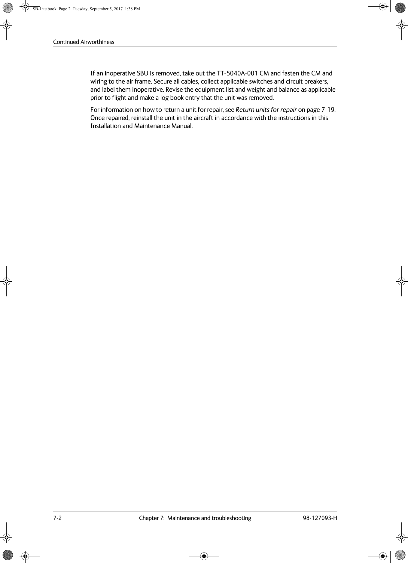 Continued Airworthiness7-2 Chapter 7:  Maintenance and troubleshooting 98-127093-HIf an inoperative SBU is removed, take out the TT-5040A-001 CM and fasten the CM and wiring to the air frame. Secure all cables, collect applicable switches and circuit breakers, and label them inoperative. Revise the equipment list and weight and balance as applicable prior to flight and make a log book entry that the unit was removed.For information on how to return a unit for repair, see Return units for repair on page  7-19. Once repaired, reinstall the unit in the aircraft in accordance with the instructions in this Installation and Maintenance Manual.SB-Lite.book  Page 2  Tuesday, September 5, 2017  1:38 PM