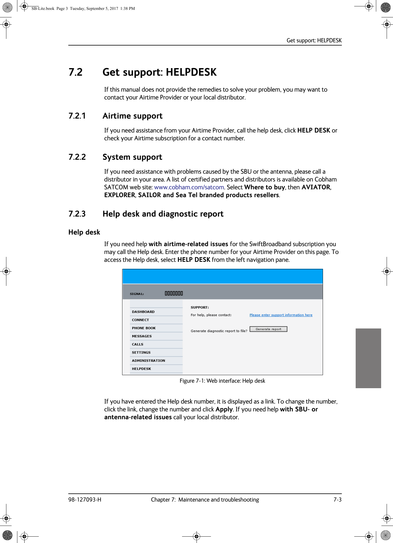 Get support: HELPDESK98-127093-H Chapter 7:  Maintenance and troubleshooting 7-377777.2 Get support: HELPDESKIf this manual does not provide the remedies to solve your problem, you may want to contact your Airtime Provider or your local distributor.7.2.1 Airtime supportIf you need assistance from your Airtime Provider, call the help desk, click HELP DESK or check your Airtime subscription for a contact number.7.2.2 System supportIf you need assistance with problems caused by the SBU or the antenna, please call a distributor in your area. A list of certified partners and distributors is available on Cobham SATCOM web site: www.cobham.com/satcom. Select Where to buy, then AVIATOR, EXPLORER, SAILOR and Sea Tel branded products resellers.7.2.3 Help desk and diagnostic reportHelp deskIf you need help with airtime-related issues for the SwiftBroadband subscription you may call the Help desk. Enter the phone number for your Airtime Provider on this page. To access the Help desk, select HELP DESK from the left navigation pane. Figure 7-1:  Web interface: Help deskIf you have entered the Help desk number, it is displayed as a link. To change the number, click the link, change the number and click Apply. If you need help with SBU- or antenna-related issues call your local distributor.SB-Lite.book  Page 3  Tuesday, September 5, 2017  1:38 PM