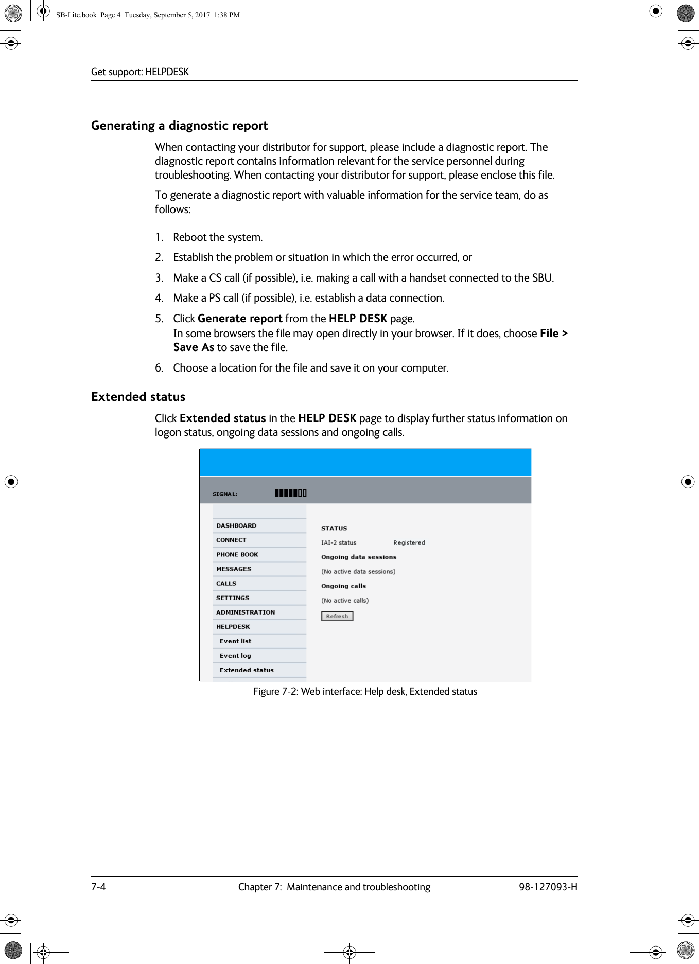 Get support: HELPDESK7-4 Chapter 7:  Maintenance and troubleshooting 98-127093-HGenerating a diagnostic reportWhen contacting your distributor for support, please include a diagnostic report. The diagnostic report contains information relevant for the service personnel during troubleshooting. When contacting your distributor for support, please enclose this file.To generate a diagnostic report with valuable information for the service team, do as follows:1. Reboot the system.2. Establish the problem or situation in which the error occurred, or 3. Make a CS call (if possible), i.e. making a call with a handset connected to the SBU.4. Make a PS call (if possible), i.e. establish a data connection.5. Click Generate report from the HELP DESK page. In some browsers the file may open directly in your browser. If it does, choose File &gt; Save As to save the file.6. Choose a location for the file and save it on your computer.Extended statusClick Extended status in the HELP DESK page to display further status information on logon status, ongoing data sessions and ongoing calls.Figure 7-2:  Web interface: Help desk, Extended statusSB-Lite.book  Page 4  Tuesday, September 5, 2017  1:38 PM