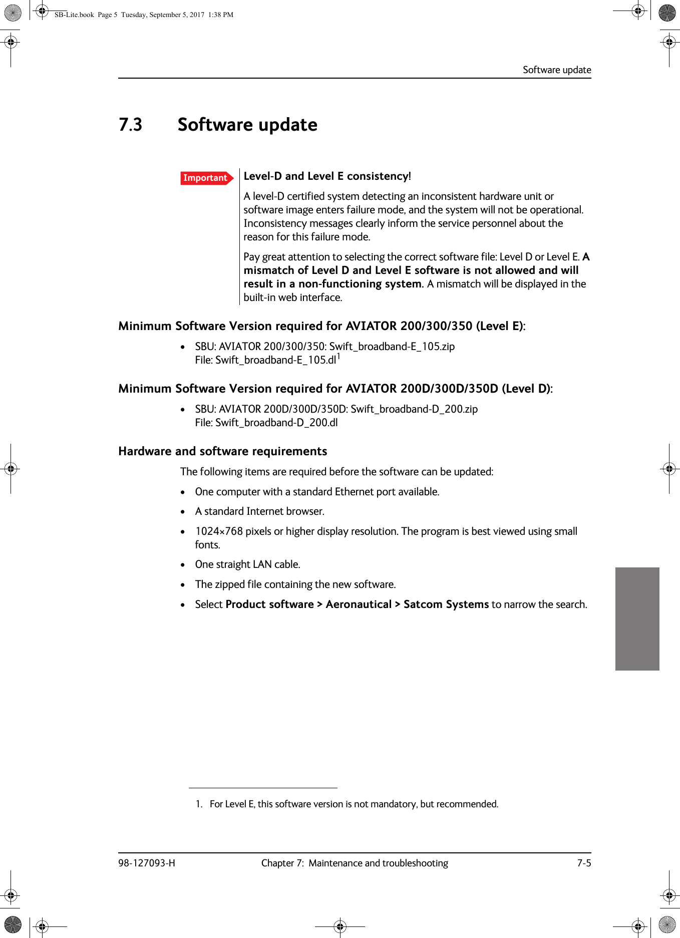 Software update98-127093-H Chapter 7:  Maintenance and troubleshooting 7-577777.3 Software updateMinimum Software Version required for AVIATOR  200/300/350 (Level E):• SBU: AVIATOR  200/300/350: Swift_broadband-E_105.zip File: Swift_broadband-E_105.dl1Minimum Software Version required for AVIATOR  200D/300D/350D (Level D):• SBU: AVIATOR  200D/300D/350D: Swift_broadband-D_200.zip File: Swift_broadband-D_200.dlHardware and software requirementsThe following items are required before the software can be updated:• One computer with a standard Ethernet port available.• A standard Internet browser.• 1024×768 pixels or higher display resolution. The program is best viewed using small fonts.• One straight LAN cable.• The zipped file containing the new software.• Select Product software &gt; Aeronautical &gt; Satcom Systems to narrow the search.Important Level-D and Level E consistency! A level-D certified system detecting an inconsistent hardware unit or software image enters failure mode, and the system will not be operational. Inconsistency messages clearly inform the service personnel about the reason for this failure mode.Pay great attention to selecting the correct software file: Level D or Level E. A mismatch of Level D and Level E software is not allowed and will result in a non-functioning system. A mismatch will be displayed in the built-in web interface.1. For Level E, this software version is not mandatory, but recommended.SB-Lite.book  Page 5  Tuesday, September 5, 2017  1:38 PM