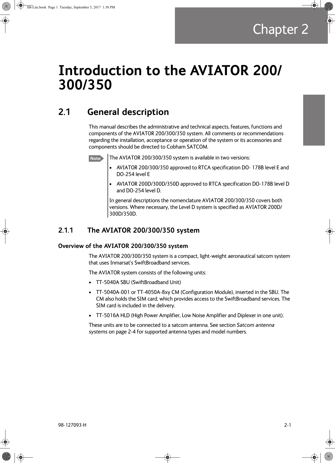 98-127093-H 2-1Chapter 22222Introduction to the AVIATOR  200/300/350 22.1 General descriptionThis manual describes the administrative and technical aspects, features, functions and components of the AVIATOR  200/300/350 system. All comments or recommendations regarding the installation, acceptance or operation of the system or its accessories and components should be directed to Cobham SATCOM.The AVIATOR  200/300/350 system is available in two versions: • AVIATOR  200/300/350 approved to RTCA specification DO- 178B level E and DO-254 level E• AVIATOR  200D/300D/350D approved to RTCA specification DO-178B level D and DO-254 level D.In general descriptions the nomenclature AVIATOR  200/300/350 covers both versions. Where necessary, the Level D system is specified as AVIATOR  200D/300D/350D.2.1.1 The AVIATOR 200/300/350 systemOverview of the AVIATOR 200/300/350 systemThe AVIATOR 200/300/350 system is a compact, light-weight aeronautical satcom system that uses Inmarsat’s SwiftBroadband services.The AVIATOR system consists of the following units:• TT-5040A SBU (SwiftBroadband Unit)• TT-5040A-001 or TT-4050A-8xy CM (Configuration Module), inserted in the SBU. The CM also holds the SIM card, which provides access to the SwiftBroadband services. The SIM card is included in the delivery.• TT-5016A HLD (High Power Amplifier, Low Noise Amplifier and Diplexer in one unit). These units are to be connected to a satcom antenna. See section Satcom antenna systems on page  2-4 for supported antenna types and model numbers.NoteSB-Lite.book  Page 1  Tuesday, September 5, 2017  1:38 PM