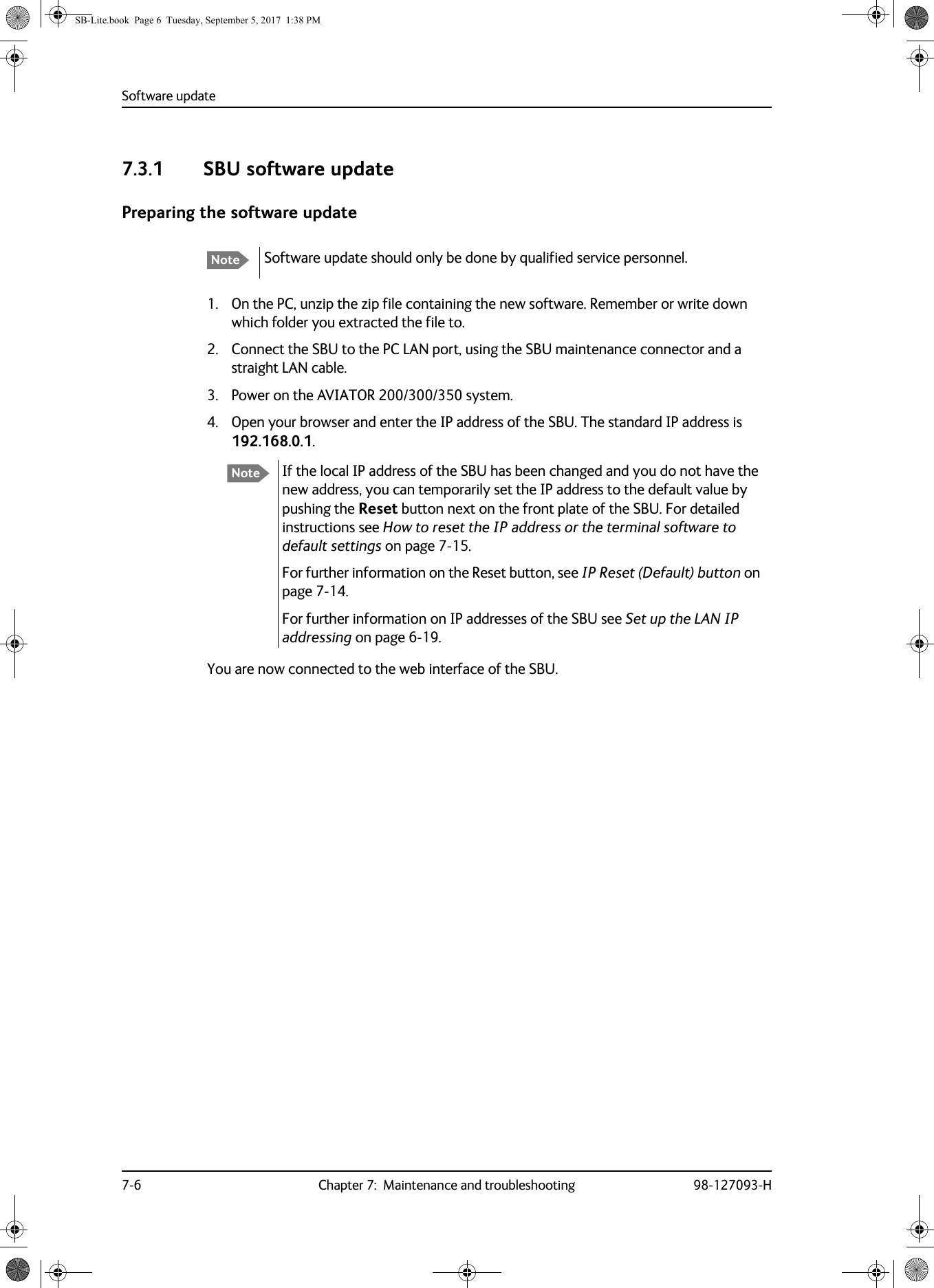 Software update7-6 Chapter 7:  Maintenance and troubleshooting 98-127093-H7.3.1 SBU software updatePreparing the software update1. On the PC, unzip the zip file containing the new software. Remember or write down which folder you extracted the file to.2. Connect the SBU to the PC LAN port, using the SBU maintenance connector and a straight LAN cable.3. Power on the AVIATOR  200/300/350 system.4. Open your browser and enter the IP address of the SBU. The standard IP address is 192.168.0.1.If the local IP address of the SBU has been changed and you do not have the new address, you can temporarily set the IP address to the default value by pushing the Reset button next on the front plate of the SBU. For detailed instructions see How to reset the IP address or the terminal software to default settings on page  7-15.For further information on the Reset button, see IP Reset (Default) button on page  7-14.For further information on IP addresses of the SBU see Set up the LAN IP addressing on page  6-19.You are now connected to the web interface of the SBU.Note Software update should only be done by qualified service personnel.NoteSB-Lite.book  Page 6  Tuesday, September 5, 2017  1:38 PM