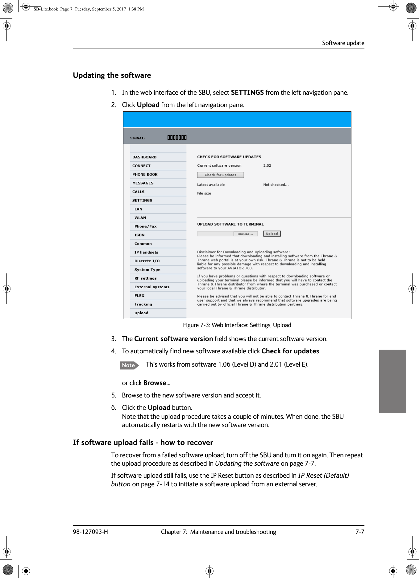 Software update98-127093-H Chapter 7:  Maintenance and troubleshooting 7-77777Updating the software1. In the web interface of the SBU, select SETTINGS from the left navigation pane.2. Click Upload from the left navigation pane.Figure 7-3:  Web interface: Settings, Upload3. The Current software version field shows the current software version.4. To automatically find new software available click Check for updates.This works from software 1.06 (Level D) and 2.01 (Level E).or click Browse...5. Browse to the new software version and accept it.6. Click the Upload button.Note that the upload procedure takes a couple of minutes. When done, the SBU automatically restarts with the new software version.If software upload fails - how to recoverTo recover from a failed software upload, turn off the SBU and turn it on again. Then repeat the upload procedure as described in Updating the software on page  7-7.If software upload still fails, use the IP Reset button as described in IP Reset (Default) button on page  7-14 to initiate a software upload from an external server.NoteSB-Lite.book  Page 7  Tuesday, September 5, 2017  1:38 PM