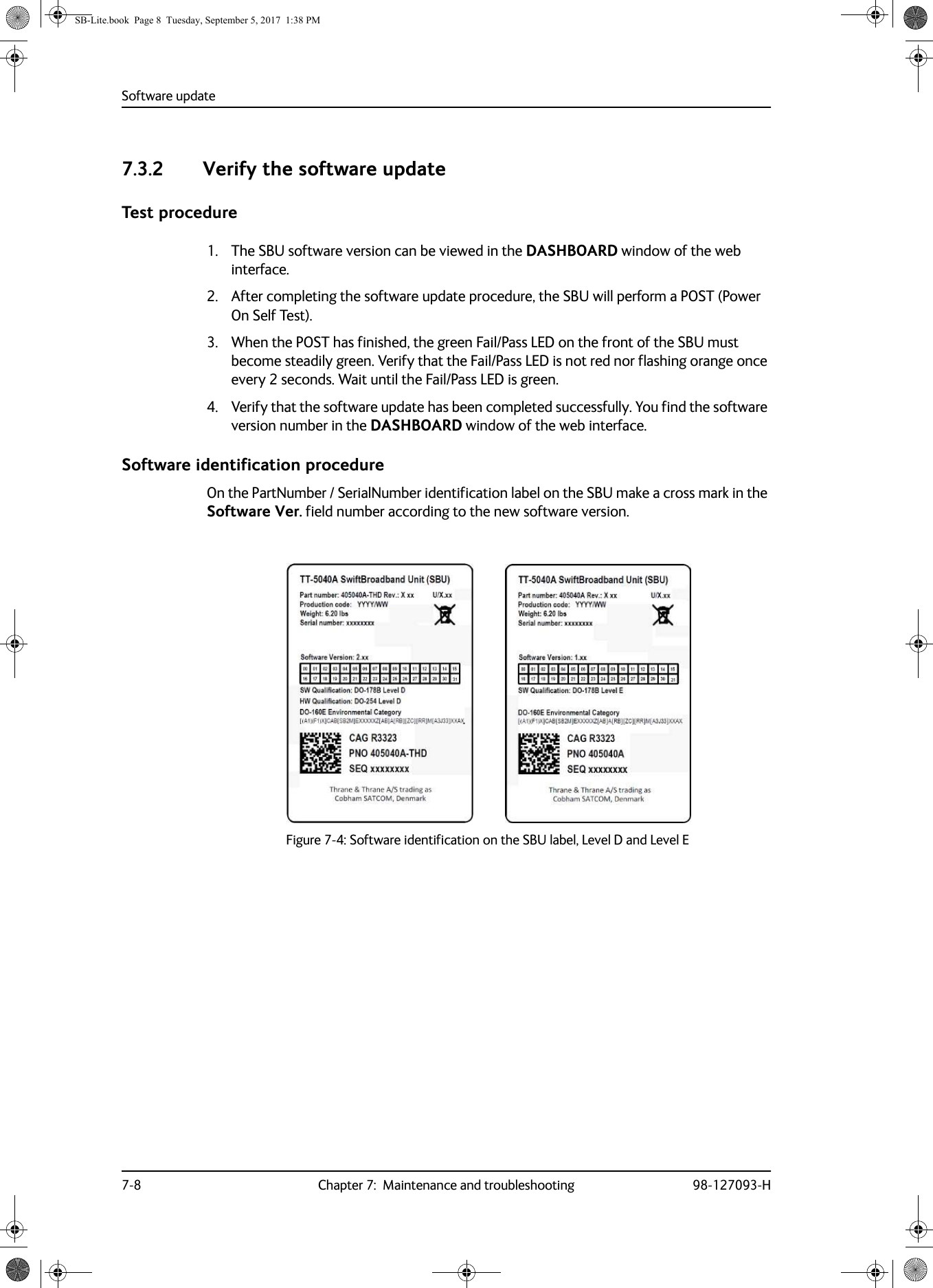 Software update7-8 Chapter 7:  Maintenance and troubleshooting 98-127093-H7.3.2 Verify the software updateTest procedure1. The SBU software version can be viewed in the DASHBOARD window of the web interface.2. After completing the software update procedure, the SBU will perform a POST (Power On Self Test).3. When the POST has finished, the green Fail/Pass LED on the front of the SBU must become steadily green. Verify that the Fail/Pass LED is not red nor flashing orange once every 2 seconds. Wait until the Fail/Pass LED is green.4. Verify that the software update has been completed successfully. You find the software version number in the DASHBOARD window of the web interface.Software identification procedureOn the PartNumber / SerialNumber identification label on the SBU make a cross mark in the Software Ver. field number according to the new software version.Figure 7-4:  Software identification on the SBU label, Level D and Level E        SB-Lite.book  Page 8  Tuesday, September 5, 2017  1:38 PM