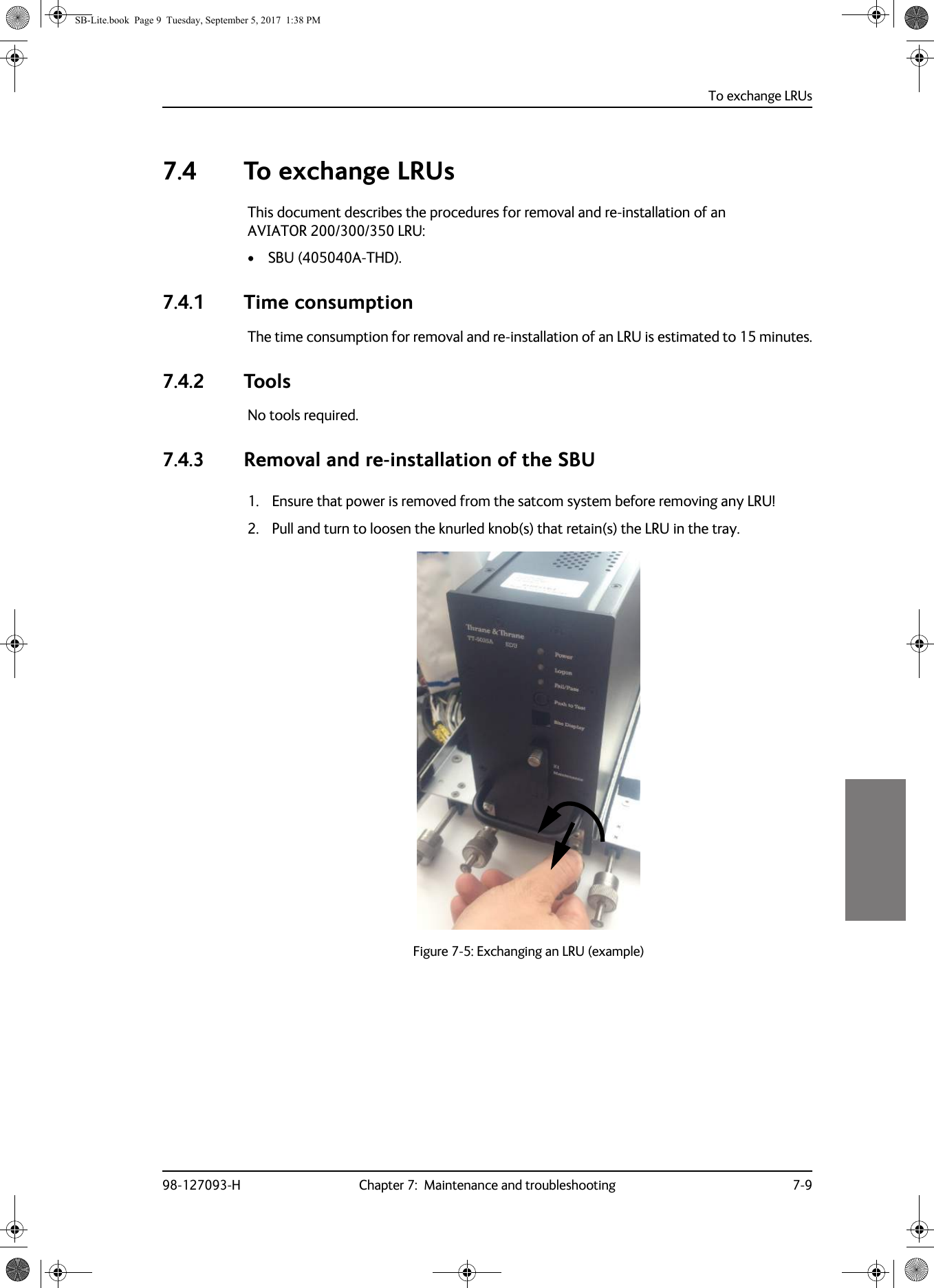 To exchange LRUs98-127093-H Chapter 7:  Maintenance and troubleshooting 7-977777.4 To exchange LRUsThis document describes the procedures for removal and re-installation of an AVIATOR  200/300/350 LRU:• SBU (405040A-THD).7.4.1 Time consumptionThe time consumption for removal and re-installation of an LRU is estimated to 15 minutes.7.4.2 ToolsNo tools required.7.4.3 Removal and re-installation of the SBU1. Ensure that power is removed from the satcom system before removing any LRU!2. Pull and turn to loosen the knurled knob(s) that retain(s) the LRU in the tray.Figure 7-5:  Exchanging an LRU (example)SB-Lite.book  Page 9  Tuesday, September 5, 2017  1:38 PM