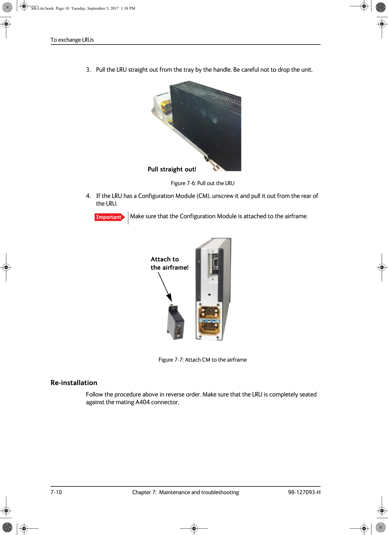 To exchange LRUs7-10 Chapter 7:  Maintenance and troubleshooting 98-127093-H3. Pull the LRU straight out from the tray by the handle. Be careful not to drop the unit.Figure 7-6:  Pull out the LRU4. If the LRU has a Configuration Module (CM), unscrew it and pull it out from the rear of the LRU. Make sure that the Configuration Module is attached to the airframe.Figure 7-7:  Attach CM to the airframeRe-installationFollow the procedure above in reverse order. Make sure that the LRU is completely seated against the mating A404 connector.ImportantPull straight out!Attach tothe airframe!SB-Lite.book  Page 10  Tuesday, September 5, 2017  1:38 PM