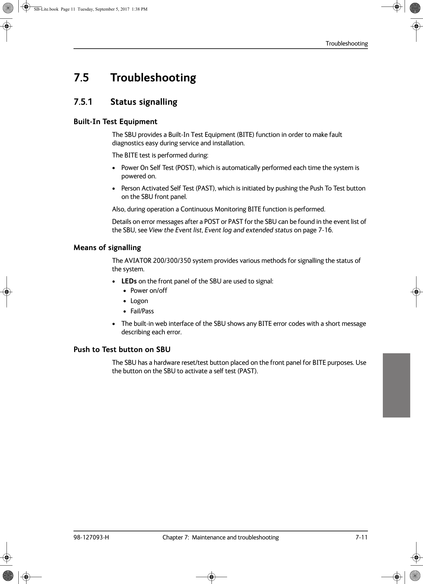 Troubleshooting98-127093-H Chapter 7:  Maintenance and troubleshooting 7-1177777.5 Troubleshooting7.5.1 Status signallingBuilt-In Test EquipmentThe SBU provides a Built-In Test Equipment (BITE) function in order to make fault diagnostics easy during service and installation. The BITE test is performed during:• Power On Self Test (POST), which is automatically performed each time the system is powered on.• Person Activated Self Test (PAST), which is initiated by pushing the Push To Test button on the SBU front panel. Also, during operation a Continuous Monitoring BITE function is performed. Details on error messages after a POST or PAST for the SBU can be found in the event list of the SBU, see View the Event list, Event log and extended status on page  7-16.Means of signallingThe AVIATOR  200/300/350 system provides various methods for signalling the status of the system.•LEDs on the front panel of the SBU are used to signal:• Power on/off• Logon• Fail/Pass• The built-in web interface of the SBU shows any BITE error codes with a short message describing each error.Push to Test button on SBUThe SBU has a hardware reset/test button placed on the front panel for BITE purposes. Use the button on the SBU to activate a self test (PAST).SB-Lite.book  Page 11  Tuesday, September 5, 2017  1:38 PM