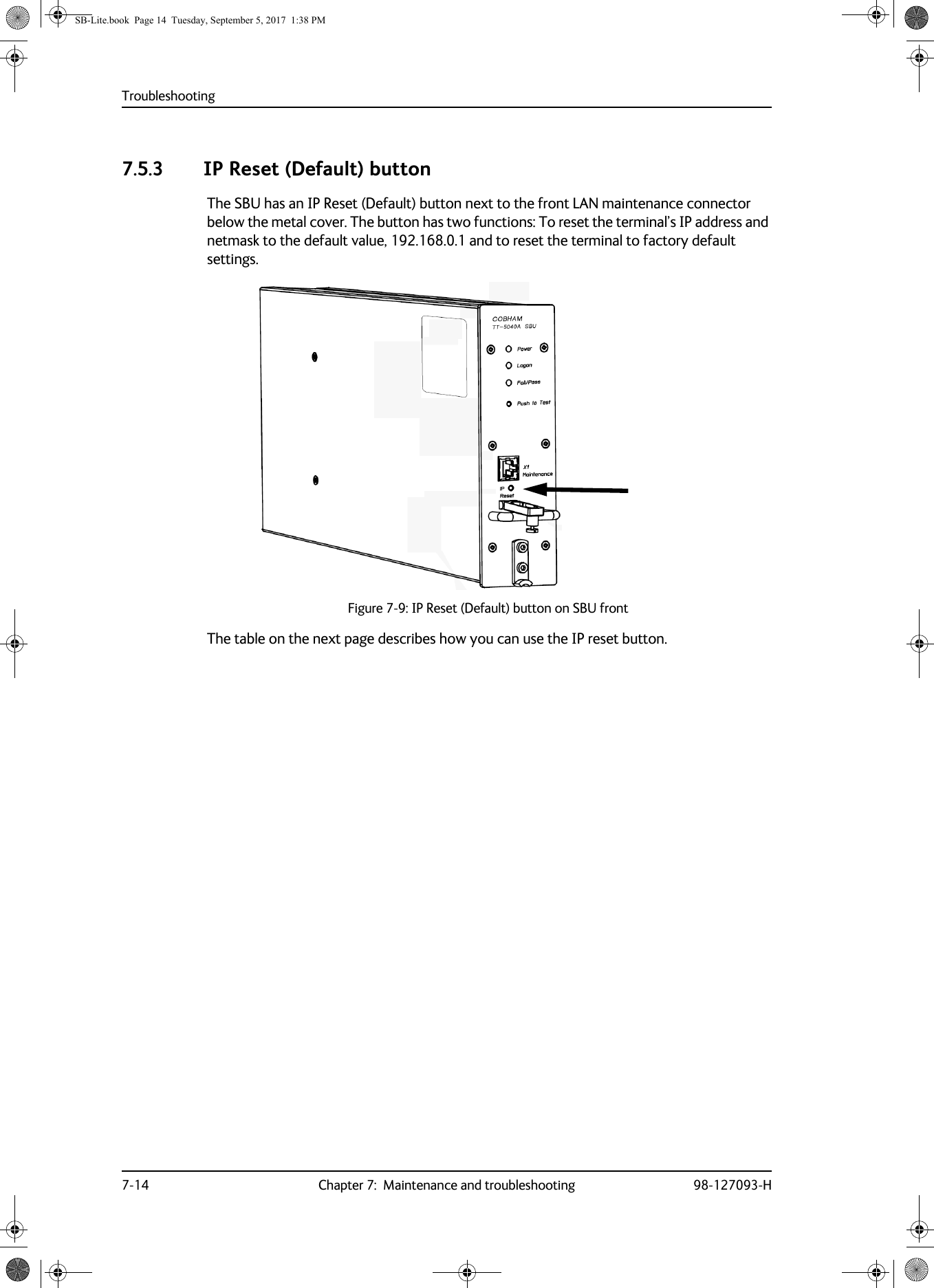 Troubleshooting7-14 Chapter 7:  Maintenance and troubleshooting 98-127093-H7.5.3 IP Reset (Default) buttonThe SBU has an IP Reset (Default) button next to the front LAN maintenance connector below the metal cover. The button has two functions: To reset the terminal’s IP address and netmask to the default value, 192.168.0.1 and to reset the terminal to factory default settings.Figure 7-9:  IP Reset (Default) button on SBU frontThe table on the next page describes how you can use the IP reset button.SB-Lite.book  Page 14  Tuesday, September 5, 2017  1:38 PM