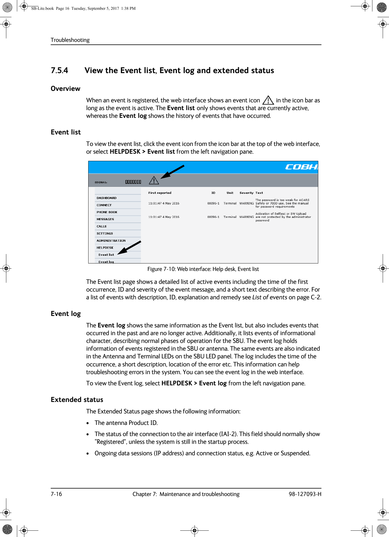 Troubleshooting7-16 Chapter 7:  Maintenance and troubleshooting 98-127093-H7.5.4 View the Event list, Event log and extended status OverviewWhen an event is registered, the web interface shows an event icon  in the icon bar as long as the event is active. The Event list only shows events that are currently active, whereas the Event log shows the history of events that have occurred.Event listTo view the event list, click the event icon from the icon bar at the top of the web interface, or select HELPDESK &gt; Event list from the left navigation pane.Figure 7-10:  Web interface: Help desk, Event listThe Event list page shows a detailed list of active events including the time of the first occurrence, ID and severity of the event message, and a short text describing the error. For a list of events with description, ID, explanation and remedy see List of events on page  C-2.Event logThe Event log shows the same information as the Event list, but also includes events that occurred in the past and are no longer active. Additionally, it lists events of informational character, describing normal phases of operation for the SBU. The event log holds information of events registered in the SBU or antenna. The same events are also indicated in the Antenna and Terminal LEDs on the SBU LED panel. The log includes the time of the occurrence, a short description, location of the error etc. This information can help troubleshooting errors in the system. You can see the event log in the web interface. To view the Event log, select HELPDESK &gt; Event log from the left navigation pane.Extended statusThe Extended Status page shows the following information:• The antenna Product ID.• The status of the connection to the air interface (IAI-2). This field should normally show “Registered”, unless the system is still in the startup process.• Ongoing data sessions (IP address) and connection status, e.g. Active or Suspended.SB-Lite.book  Page 16  Tuesday, September 5, 2017  1:38 PM