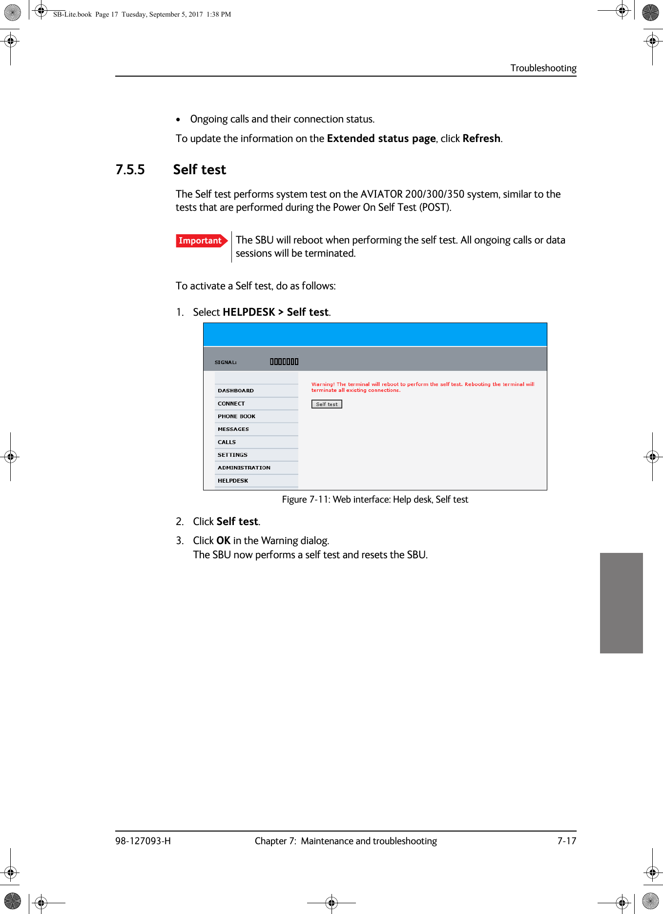 Troubleshooting98-127093-H Chapter 7:  Maintenance and troubleshooting 7-177777• Ongoing calls and their connection status.To update the information on the Extended status page, click Refresh.7.5.5 Self testThe Self test performs system test on the AVIATOR  200/300/350 system, similar to the tests that are performed during the Power On Self Test (POST).To activate a Self test, do as follows:1. Select HELPDESK &gt; Self test.Figure 7-11:  Web interface: Help desk, Self test2. Click Self test.3. Click OK in the Warning dialog.The SBU now performs a self test and resets the SBU.Important The SBU will reboot when performing the self test. All ongoing calls or data sessions will be terminated.SB-Lite.book  Page 17  Tuesday, September 5, 2017  1:38 PM