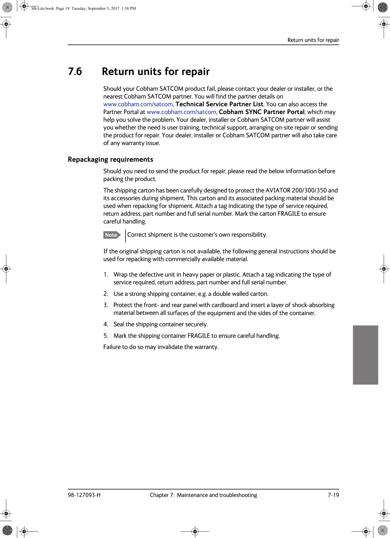 Return units for repair98-127093-H Chapter 7:  Maintenance and troubleshooting 7-1977777.6 Return units for repairShould your Cobham SATCOM product fail, please contact your dealer or installer, or the nearest Cobham SATCOM partner. You will find the partner details on www.cobham.com/satcom, Technical Service Partner List. You can also access the Partner Portal at www.cobham.com/satcom, Cobham SYNC Partner Portal, which may help you solve the problem. Your dealer, installer or Cobham SATCOM partner will assist you whether the need is user training, technical support, arranging on-site repair or sending the product for repair. Your dealer, installer or Cobham SATCOM partner will also take care of any warranty issue. Repackaging requirementsShould you need to send the product for repair, please read the below information before packing the product.The shipping carton has been carefully designed to protect the AVIATOR 200/300/350 and its accessories during shipment. This carton and its associated packing material should be used when repacking for shipment. Attach a tag indicating the type of service required, return address, part number and full serial number. Mark the carton FRAGILE to ensure careful handling.Correct shipment is the customer’s own responsibility.If the original shipping carton is not available, the following general instructions should be used for repacking with commercially available material.1. Wrap the defective unit in heavy paper or plastic. Attach a tag indicating the type of service required, return address, part number and full serial number.2. Use a strong shipping container, e.g. a double walled carton.3. Protect the front- and rear panel with cardboard and insert a layer of shock-absorbing material between all surfaces of the equipment and the sides of the container.4. Seal the shipping container securely.5. Mark the shipping container FRAGILE to ensure careful handling.Failure to do so may invalidate the warranty.  NoteSB-Lite.book  Page 19  Tuesday, September 5, 2017  1:38 PM