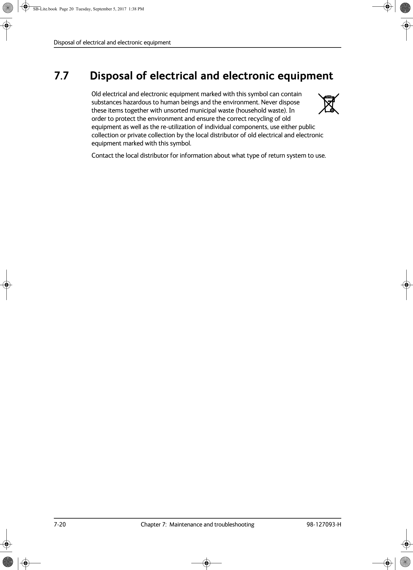 Disposal of electrical and electronic equipment7-20 Chapter 7:  Maintenance and troubleshooting 98-127093-H7.7 Disposal of electrical and electronic equipmentOld electrical and electronic equipment marked with this symbol can contain substances hazardous to human beings and the environment. Never dispose these items together with unsorted municipal waste (household waste). In order to protect the environment and ensure the correct recycling of old equipment as well as the re-utilization of individual components, use either public collection or private collection by the local distributor of old electrical and electronic equipment marked with this symbol. Contact the local distributor for information about what type of return system to use.SB-Lite.book  Page 20  Tuesday, September 5, 2017  1:38 PM