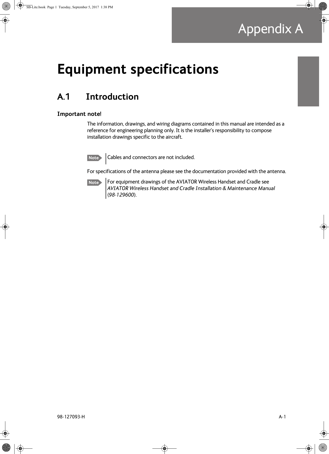 98-127093-H A-1Appendix AAAAAEquipment specifications AA.1 IntroductionImportant note!The information, drawings, and wiring diagrams contained in this manual are intended as a reference for engineering planning only. It is the installer’s responsibility to compose installation drawings specific to the aircraft. For specifications of the antenna please see the documentation provided with the antenna.For equipment drawings of the AVIATOR Wireless Handset and Cradle see AVIATOR Wireless Handset and Cradle Installation &amp; Maintenance Manual (98-129600). Note Cables and connectors are not included. NoteSB-Lite.book  Page 1  Tuesday, September 5, 2017  1:38 PM