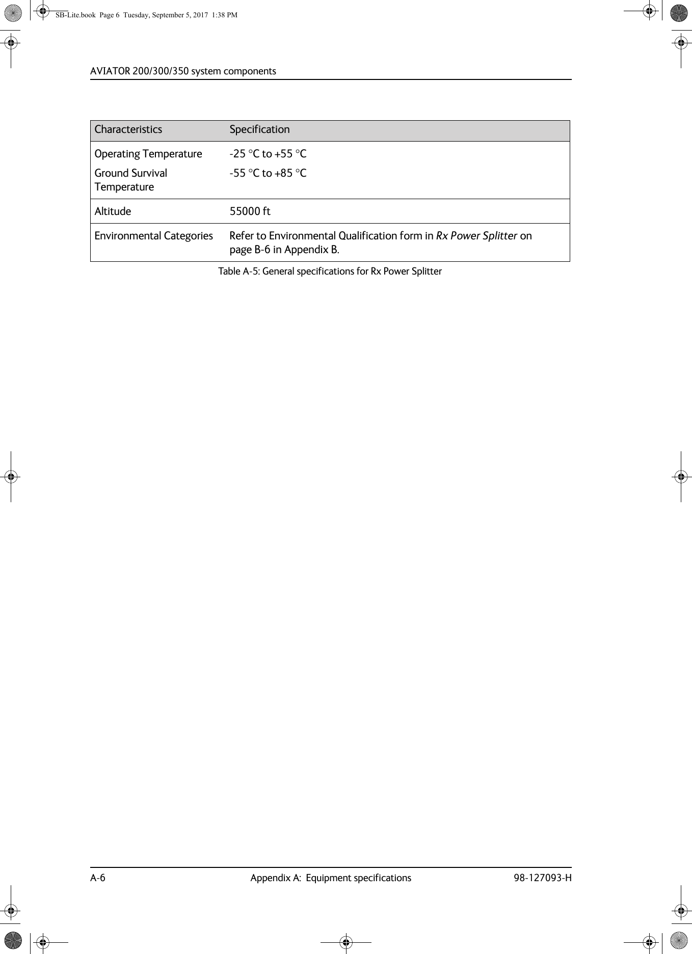 AVIATOR  200/300/350 system componentsA-6 Appendix A:  Equipment specifications 98-127093-HOperating TemperatureGround Survival Temperature-25 C to +55 C-55 C to +85 CAltitude 55000 ftEnvironmental Categories Refer to Environmental Qualification form in Rx Power Splitter on page  B-6 in Appendix B.Characteristics SpecificationTable A-5:  General specifications for Rx Power SplitterSB-Lite.book  Page 6  Tuesday, September 5, 2017  1:38 PM