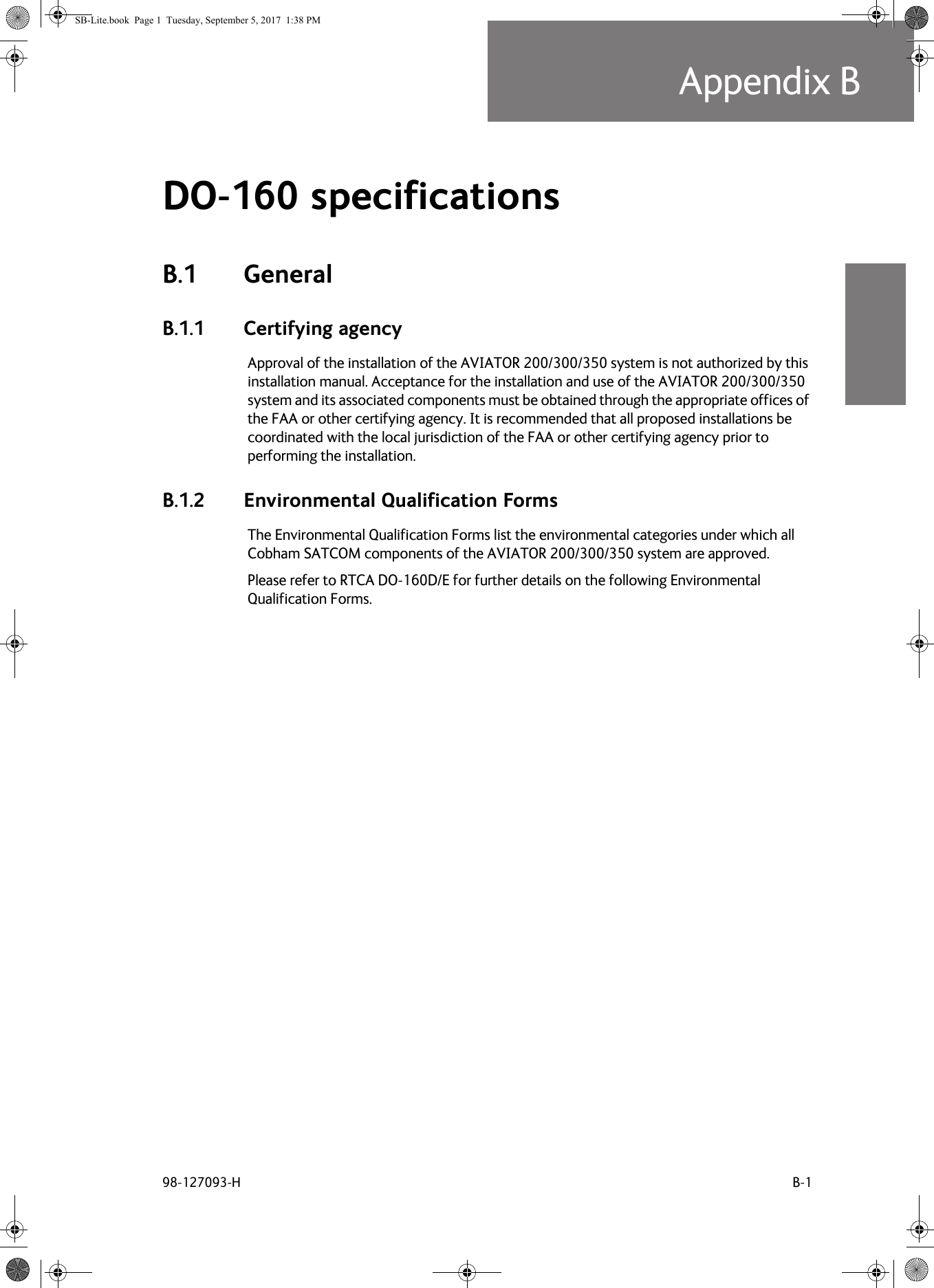 98-127093-H B-1Appendix BBBBBDO-160 specifications BB.1 GeneralB.1.1 Certifying agencyApproval of the installation of the AVIATOR  200/300/350 system is not authorized by this installation manual. Acceptance for the installation and use of the AVIATOR  200/300/350 system and its associated components must be obtained through the appropriate offices of the FAA or other certifying agency. It is recommended that all proposed installations be coordinated with the local jurisdiction of the FAA or other certifying agency prior to performing the installation.B.1.2 Environmental Qualification FormsThe Environmental Qualification Forms list the environmental categories under which all Cobham SATCOM components of the AVIATOR  200/300/350 system are approved.Please refer to RTCA DO-160D/E for further details on the following Environmental Qualification Forms.SB-Lite.book  Page 1  Tuesday, September 5, 2017  1:38 PM