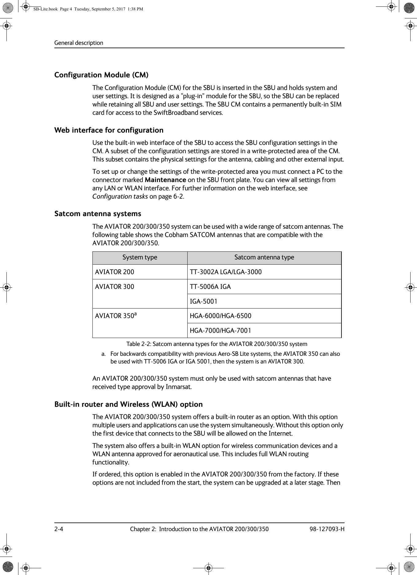 General description2-4 Chapter 2:  Introduction to the AVIATOR 200/300/350 98-127093-HConfiguration Module (CM)The Configuration Module (CM) for the SBU is inserted in the SBU and holds system and user settings. It is designed as a “plug-in” module for the SBU, so the SBU can be replaced while retaining all SBU and user settings. The SBU CM contains a permanently built-in SIM card for access to the SwiftBroadband services.Web interface for configurationUse the built-in web interface of the SBU to access the SBU configuration settings in the CM. A subset of the configuration settings are stored in a write-protected area of the CM. This subset contains the physical settings for the antenna, cabling and other external input.To set up or change the settings of the write-protected area you must connect a PC to the connector marked Maintenance on the SBU front plate. You can view all settings from any LAN or WLAN interface. For further information on the web interface, see Configuration tasks on page  6-2.Satcom antenna systemsThe AVIATOR 200/300/350 system can be used with a wide range of satcom antennas. The following table shows the Cobham SATCOM antennas that are compatible with the AVIATOR  200/300/350.Table 2-2:  Satcom antenna types for the AVIATOR  200/300/350 systemSystem type Satcom antenna typeAVIATOR 200 TT-3002A  LGA/LGA-3000AVIATOR 300 TT-5006A IGAIGA-5001AVIATOR 350aa. For backwards compatibility with previous Aero-SB Lite systems, the AVIATOR 350 can also be used with TT-5006 IGA or IGA 5001, then the system is an AVIATOR 300. HGA-6000/HGA-6500HGA-7000/HGA-7001An AVIATOR  200/300/350 system must only be used with satcom antennas that have received type approval by Inmarsat.Built-in router and Wireless (WLAN) optionThe AVIATOR  200/300/350 system offers a built-in router as an option. With this option multiple users and applications can use the system simultaneously. Without this option only the first device that connects to the SBU will be allowed on the Internet. The system also offers a built-in WLAN option for wireless communication devices and a WLAN antenna approved for aeronautical use. This includes full WLAN routing functionality.If ordered, this option is enabled in the AVIATOR  200/300/350 from the factory. If these options are not included from the start, the system can be upgraded at a later stage. Then SB-Lite.book  Page 4  Tuesday, September 5, 2017  1:38 PM