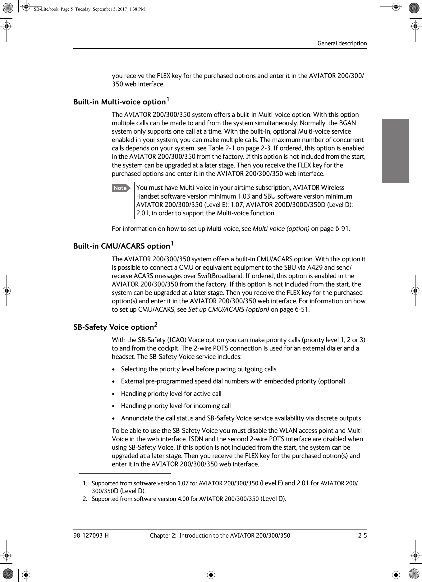 General description98-127093-H Chapter 2:  Introduction to the AVIATOR 200/300/350 2-52222you receive the FLEX key for the purchased options and enter it in the AVIATOR  200/300/350 web interface.Built-in Multi-voice option1The AVIATOR  200/300/350 system offers a built-in Multi-voice option. With this option multiple calls can be made to and from the system simultaneously. Normally, the BGAN system only supports one call at a time. With the built-in, optional Multi-voice service enabled in your system, you can make multiple calls. The maximum number of concurrent calls depends on your system, see Table  2-1 on page  2-3. If ordered, this option is enabled in the AVIATOR 200/300/350 from the factory. If this option is not included from the start, the system can be upgraded at a later stage. Then you receive the FLEX key for the purchased options and enter it in the AVIATOR  200/300/350 web interface.You must have Multi-voice in your airtime subscription, AVIATOR Wireless Handset software version minimum 1.03 and SBU software version minimum AVIATOR  200/300/350 (Level E): 1.07, AVIATOR  200D/300D/350D (Level D): 2.01, in order to support the Multi-voice function.For information on how to set up Multi-voice, see Multi-voice (option) on page  6-91.Built-in CMU/ACARS option1The AVIATOR 200/300/350 system offers a built-in CMU/ACARS option. With this option it is possible to connect a CMU or equivalent equipment to the SBU via A429 and send/receive ACARS messages over SwiftBroadband. If ordered, this option is enabled in the AVIATOR  200/300/350 from the factory. If this option is not included from the start, the system can be upgraded at a later stage. Then you receive the FLEX key for the purchased option(s) and enter it in the AVIATOR 200/300/350 web interface. For information on how to set up CMU/ACARS, see Set up CMU/ACARS (option) on page  6-51.SB-Safety Voice option2With the SB-Safety (ICAO) Voice option you can make priority calls (priority level 1, 2 or 3) to and from the cockpit. The 2-wire POTS connection is used for an external dialer and a headset. The SB-Safety Voice service includes:• Selecting the priority level before placing outgoing calls• External pre-programmed speed dial numbers with embedded priority (optional)• Handling priority level for active call• Handling priority level for incoming call• Annunciate the call status and SB-Safety Voice service availability via discrete outputsTo be able to use the SB-Safety Voice you must disable the WLAN access point and Multi-Voice in the web interface. ISDN and the second 2-wire POTS interface are disabled when using SB-Safety Voice. If this option is not included from the start, the system can be upgraded at a later stage. Then you receive the FLEX key for the purchased option(s) and enter it in the AVIATOR  200/300/350 web interface.1. Supported from software version 1.07 for AVIATOR 200/300/350 (Level E) and 2.01 for AVIATOR 200/300/350D (Level D).Note2. Supported from software version 4.00 for AVIATOR 200/300/350 (Level D). SB-Lite.book  Page 5  Tuesday, September 5, 2017  1:38 PM