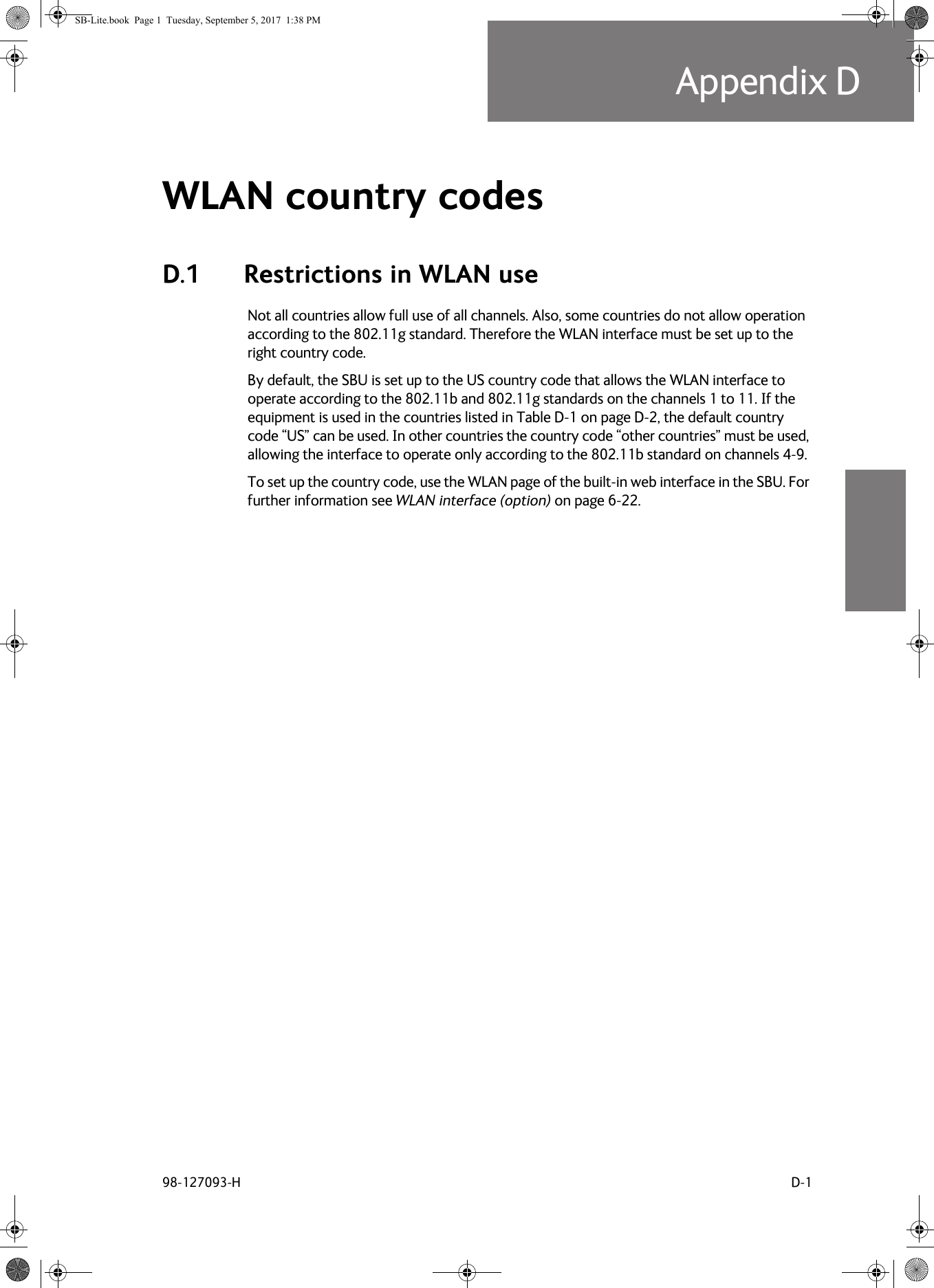 98-127093-H D-1Appendix DDDDDWLAN country codes DD.1 Restrictions in WLAN useNot all countries allow full use of all channels. Also, some countries do not allow operation according to the 802.11g standard. Therefore the WLAN interface must be set up to the right country code.By default, the SBU is set up to the US country code that allows the WLAN interface to operate according to the 802.11b and 802.11g standards on the channels 1 to 11. If the equipment is used in the countries listed in Table  D-1 on page  D-2, the default country code “US” can be used. In other countries the country code “other countries” must be used, allowing the interface to operate only according to the 802.11b standard on channels 4-9.To set up the country code, use the WLAN page of the built-in web interface in the SBU. For further information see WLAN interface (option) on page  6-22.SB-Lite.book  Page 1  Tuesday, September 5, 2017  1:38 PM
