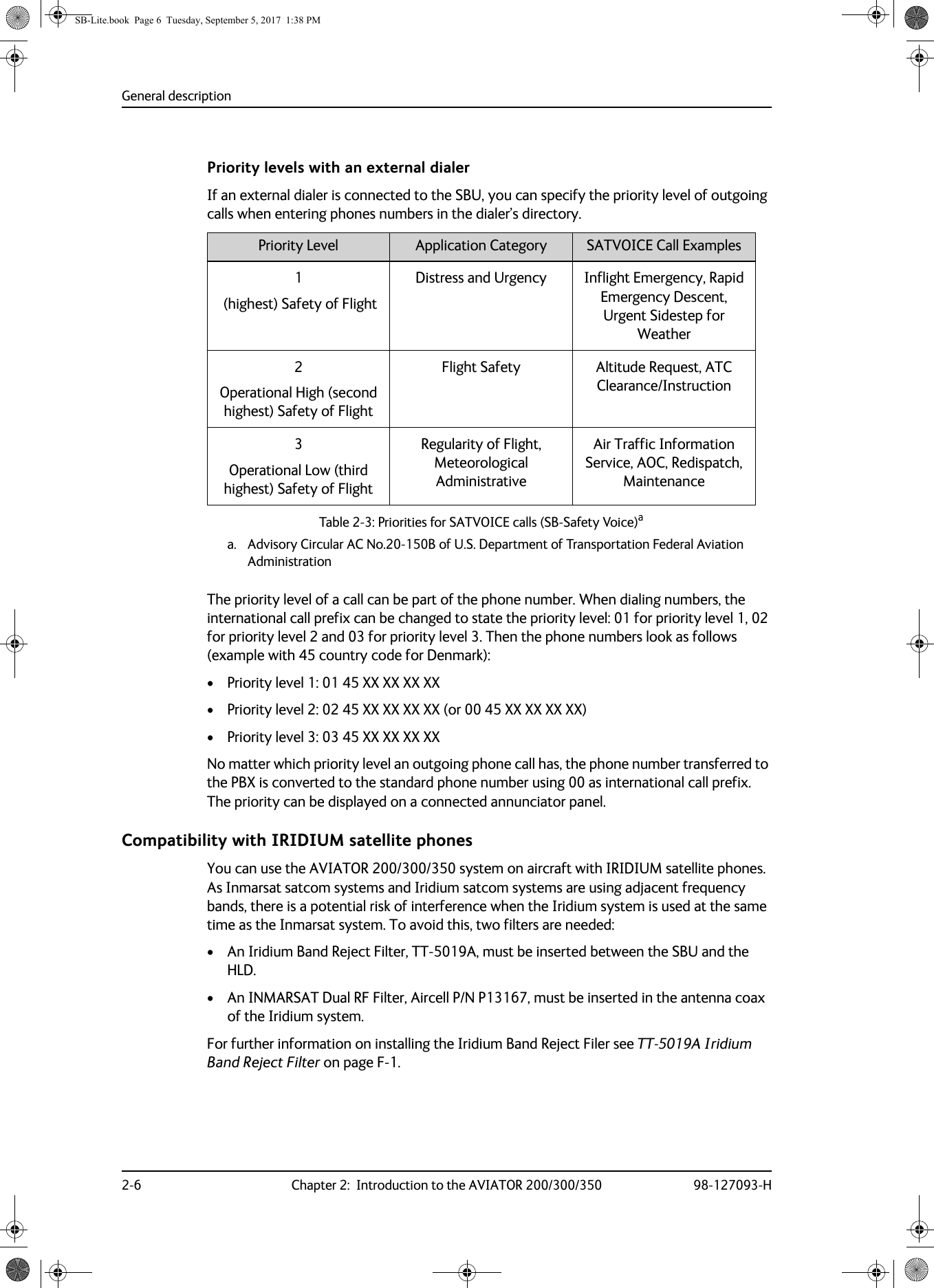 General description2-6 Chapter 2:  Introduction to the AVIATOR 200/300/350 98-127093-HPriority levels with an external dialerIf an external dialer is connected to the SBU, you can specify the priority level of outgoing calls when entering phones numbers in the dialer’s directory. Table 2-3:  Priorities for SATVOICE calls (SB-Safety Voice)aa. Advisory Circular AC No.20-150B of U.S. Department of Transportation Federal Aviation AdministrationPriority Level Application Category SATVOICE Call Examples1 (highest) Safety of FlightDistress and Urgency Inflight Emergency, Rapid Emergency Descent, Urgent Sidestep for Weather  2 Operational High (second highest) Safety of FlightFlight Safety Altitude Request, ATC Clearance/Instruction 3 Operational Low (third highest) Safety of FlightRegularity of Flight, Meteorological AdministrativeAir Traffic Information Service, AOC, Redispatch, MaintenanceThe priority level of a call can be part of the phone number. When dialing numbers, the international call prefix can be changed to state the priority level: 01 for priority level 1, 02 for priority level 2 and 03 for priority level 3. Then the phone numbers look as follows (example with 45 country code for Denmark):• Priority level 1: 01 45 XX XX XX XX• Priority level 2: 02 45 XX XX XX XX (or 00 45 XX XX XX XX)• Priority level 3: 03 45 XX XX XX XXNo matter which priority level an outgoing phone call has, the phone number transferred to the PBX is converted to the standard phone number using 00 as international call prefix. The priority can be displayed on a connected annunciator panel.Compatibility with IRIDIUM satellite phonesYou can use the AVIATOR  200/300/350 system on aircraft with IRIDIUM satellite phones. As Inmarsat satcom systems and Iridium satcom systems are using adjacent frequency bands, there is a potential risk of interference when the Iridium system is used at the same time as the Inmarsat system. To avoid this, two filters are needed: • An Iridium Band Reject Filter, TT-5019A, must be inserted between the SBU and the HLD.• An INMARSAT Dual RF Filter, Aircell P/N P13167, must be inserted in the antenna coax of the Iridium system.For further information on installing the Iridium Band Reject Filer see TT-5019A Iridium Band Reject Filter on page  F-1.SB-Lite.book  Page 6  Tuesday, September 5, 2017  1:38 PM