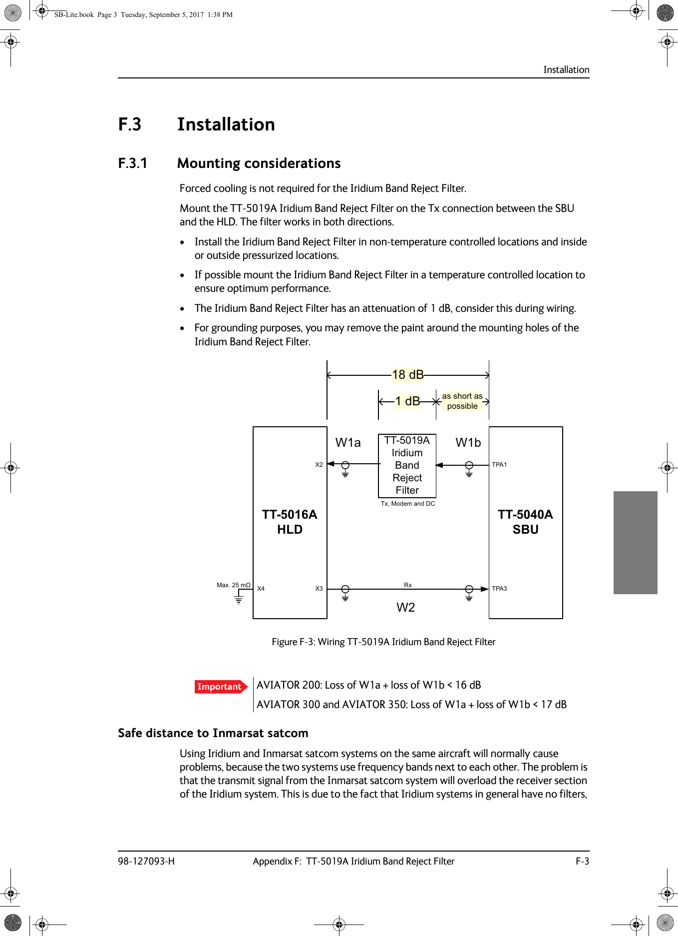 Installation98-127093-H Appendix F:  TT-5019A Iridium Band Reject Filter F-3FFFFF.3 InstallationF.3.1 Mounting considerationsForced cooling is not required for the Iridium Band Reject Filter.Mount the TT-5019A Iridium Band Reject Filter on the Tx connection between the SBU and the HLD. The filter works in both directions.• Install the Iridium Band Reject Filter in non-temperature controlled locations and inside or outside pressurized locations.• If possible mount the Iridium Band Reject Filter in a temperature controlled location to ensure optimum performance.• The Iridium Band Reject Filter has an attenuation of 1 dB, consider this during wiring.• For grounding purposes, you may remove the paint around the mounting holes of the Iridium Band Reject Filter.AVIATOR 200: Loss of W1a + loss of W1b &lt; 16 dBAVIATOR 300 and AVIATOR 350: Loss of W1a + loss of W1b &lt; 17 dBSafe distance to Inmarsat satcomUsing Iridium and Inmarsat satcom systems on the same aircraft will normally cause problems, because the two systems use frequency bands next to each other. The problem is that the transmit signal from the Inmarsat satcom system will overload the receiver section of the Iridium system. This is due to the fact that Iridium systems in general have no filters, Figure F-3:  Wiring TT-5019A Iridium Band Reject FilterImportant:D:77$+/&apos;77$6%873$73$;;7[0RGHPDQG&apos;&amp;5[0D[Pȍ ;:EG%G% DVVKRUWDVSRVVLEOH77$,ULGLXP%DQG5HMHFW)LOWHUSB-Lite.book  Page 3  Tuesday, September 5, 2017  1:38 PM