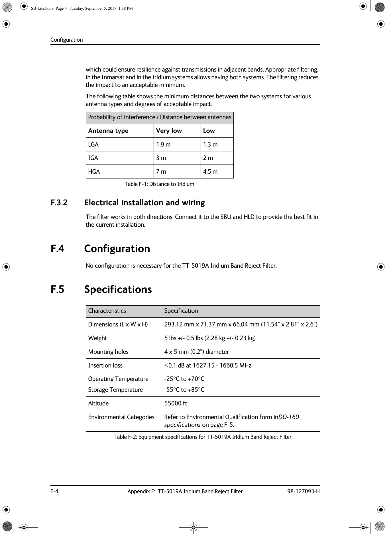 ConfigurationF-4 Appendix F:  TT-5019A Iridium Band Reject Filter 98-127093-Hwhich could ensure resilience against transmissions in adjacent bands. Appropriate filtering, in the Inmarsat and in the Iridium systems allows having both systems. The filtering reduces the impact to an acceptable minimum.The following table shows the minimum distances between the two systems for various antenna types and degrees of acceptable impact.Table F-1:  Distance to IridiumProbability of interference / Distance between antennasAntenna type Very low LowLGA 1.9 m 1.3 mIGA 3 m 2 mHGA 7 m 4.5 mF.3.2 Electrical installation and wiringThe filter works in both directions. Connect it to the SBU and HLD to provide the best fit in the current installation. F.4 ConfigurationNo configuration is necessary for the TT-5019A Iridium Band Reject Filter.F.5 SpecificationsCharacteristics SpecificationDimensions (L x W x H) 293.12 mm x 71.37 mm x 66.04 mm (11.54” x 2.81” x 2.6”)Weight 5  lbs +/- 0.5 lbs (2.28 kg +/- 0.23 kg)Mounting holes 4 x 5 mm (0.2”) diameterInsertion loss &lt;0.1  dB at 1627.15 - 1660.5 MHzOperating TemperatureStorage Temperature-25C to +70C-55C to +85CAltitude 55000 ftEnvironmental Categories Refer to Environmental Qualification form inDO-160 specifications on page F-5.Table F-2:  Equipment specifications for TT-5019A Iridium Band Reject FilterSB-Lite.book  Page 4  Tuesday, September 5, 2017  1:38 PM