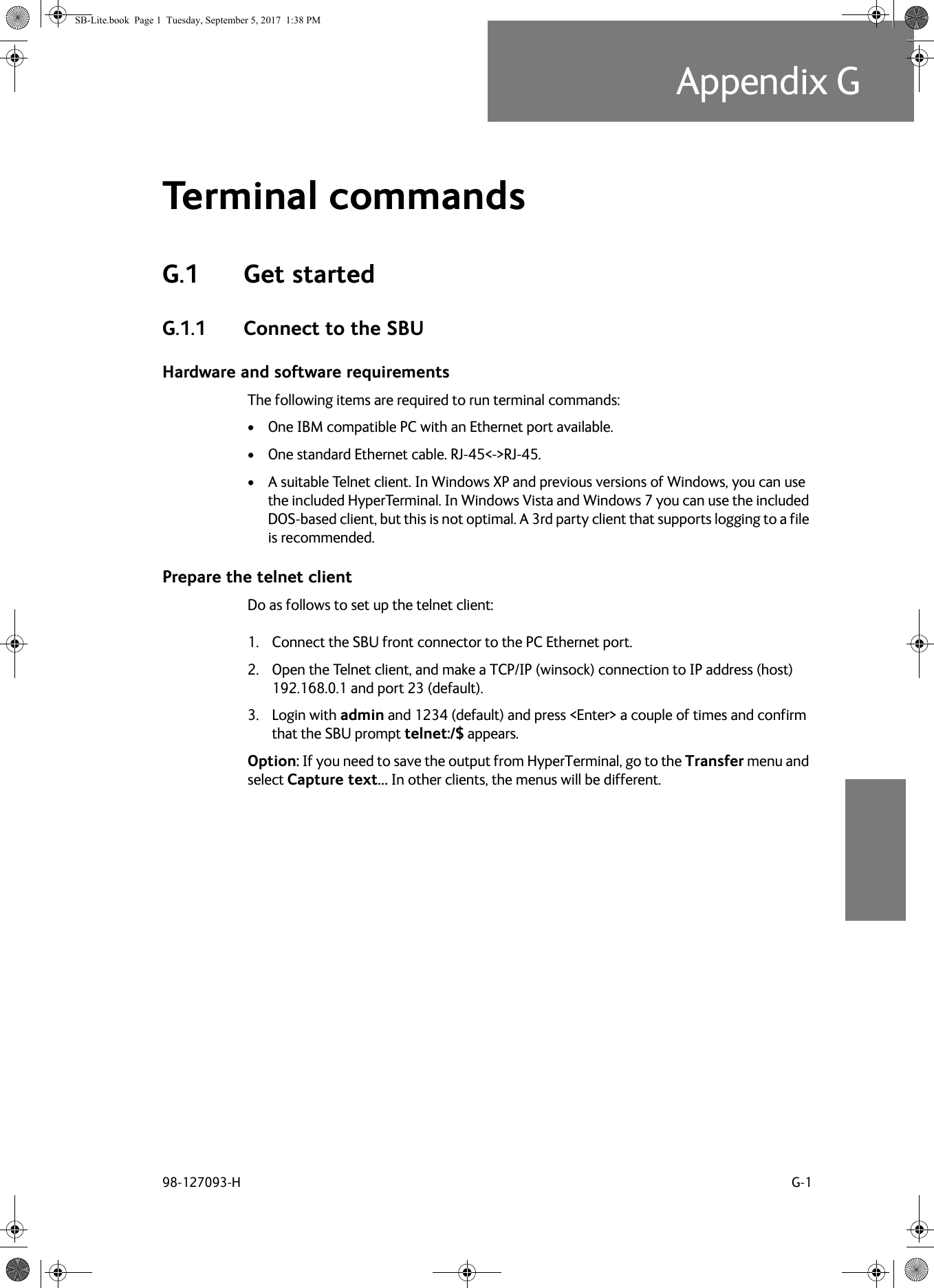 98-127093-H G-1Appendix GGGGGTerminal commands GG.1 Get startedG.1.1 Connect to the SBUHardware and software requirementsThe following items are required to run terminal commands:• One IBM compatible PC with an Ethernet port available.• One standard Ethernet cable. RJ-45&lt;-&gt;RJ-45.• A suitable Telnet client. In Windows XP and previous versions of Windows, you can use the included HyperTerminal. In Windows Vista and Windows 7 you can use the included DOS-based client, but this is not optimal. A 3rd party client that supports logging to a file is recommended.Prepare the telnet clientDo as follows to set up the telnet client:1. Connect the SBU front connector to the PC Ethernet port.2. Open the Telnet client, and make a TCP/IP (winsock) connection to IP address (host) 192.168.0.1 and port 23 (default).3. Login with admin and 1234 (default) and press &lt;Enter&gt; a couple of times and confirm that the SBU prompt telnet:/$ appears.Option: If you need to save the output from HyperTerminal, go to the Transfer menu and select Capture text… In other clients, the menus will be different.SB-Lite.book  Page 1  Tuesday, September 5, 2017  1:38 PM