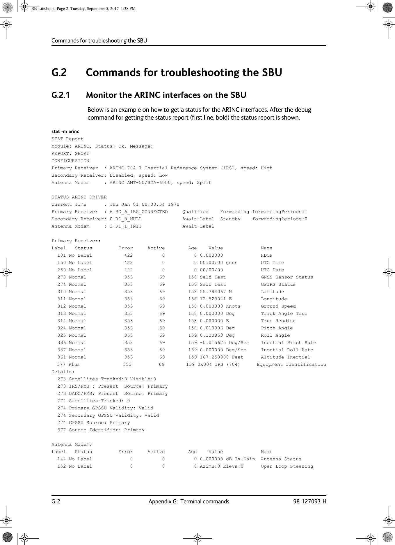 Commands for troubleshooting the SBUG-2 Appendix G:  Terminal commands 98-127093-HG.2 Commands for troubleshooting the SBUG.2.1 Monitor the ARINC interfaces on the SBUBelow is an example on how to get a status for the ARINC interfaces. After the debug command for getting the status report (first line, bold) the status report is shown. stat -m arincSTAT ReportModule: ARINC, Status: Ok, Message:REPORT: SHORTCONFIGURATIONPrimary Receiver  : ARINC 704-7 Inertial Reference System (IRS), speed: HighSecondary Receiver: Disabled, speed: LowAntenna Modem     : ARINC AMT-50/HGA-6000, speed: Split STATUS ARINC DRIVERCurrent Time      : Thu Jan 01 00:00:54 1970Primary Receiver  : 6 RO_6_IRS_CONNECTED     Qualified    Forwarding forwardingPeriods:1Secondary Receiver: 0 RO_0_NULL              Await-Label  Standby    forwardingPeriods:0Antenna Modem     : 1 RT_1_INIT              Await-LabelPrimary Receiver:Label   Status         Error     Active        Age    Value             Name  101 No Label           422          0          0 0.000000             HDOP  150 No Label           422          0          0 00:00:00 gnss        UTC Time  260 No Label           422          0          0 00/00/00             UTC Date  273 Normal             353         69        158 Self Test            GNSS Sensor Status  274 Normal             353         69        158 Self Test            GPIRS Status  310 Normal             353         69        158 55.794067 N          Latitude  311 Normal             353         69        158 12.523041 E          Longitude  312 Normal             353         69        158 0.000000 Knots       Ground Speed  313 Normal             353         69        158 0.000000 Deg         Track Angle True  314 Normal             353         69        158 0.000000 E           True Heading  324 Normal             353         69        158 0.010986 Deg         Pitch Angle  325 Normal             353         69        159 0.120850 Deg         Roll Angle  336 Normal             353         69        159 -0.015625 Deg/Sec    Inertial Pitch Rate  337 Normal             353         69        159 0.000000 Deg/Sec     Inertial Roll Rate  361 Normal             353         69        159 167.250000 Feet      Altitude Inertial  377 Plus                353          69        159 0x004 IRS (704)      Equipment IdentificationDetails:  273 Satellites-Tracked:0 Visible:0  273 IRS/FMS : Present  Source: Primary  273 DADC/FMS: Present  Source: Primary  274 Satellites-Tracked: 0  274 Primary GPSSU Validity: Valid  274 Secondary GPSSU Validity: Valid  274 GPSSU Source: Primary  377 Source Identifier: PrimaryAntenna Modem:Label   Status         Error     Active        Age    Value             Name  144 No Label             0          0          0 0.000000 dB Tx Gain  Antenna Status  152 No Label             0          0          0 Azimu:0 Eleva:0      Open Loop SteeringSB-Lite.book  Page 2  Tuesday, September 5, 2017  1:38 PM