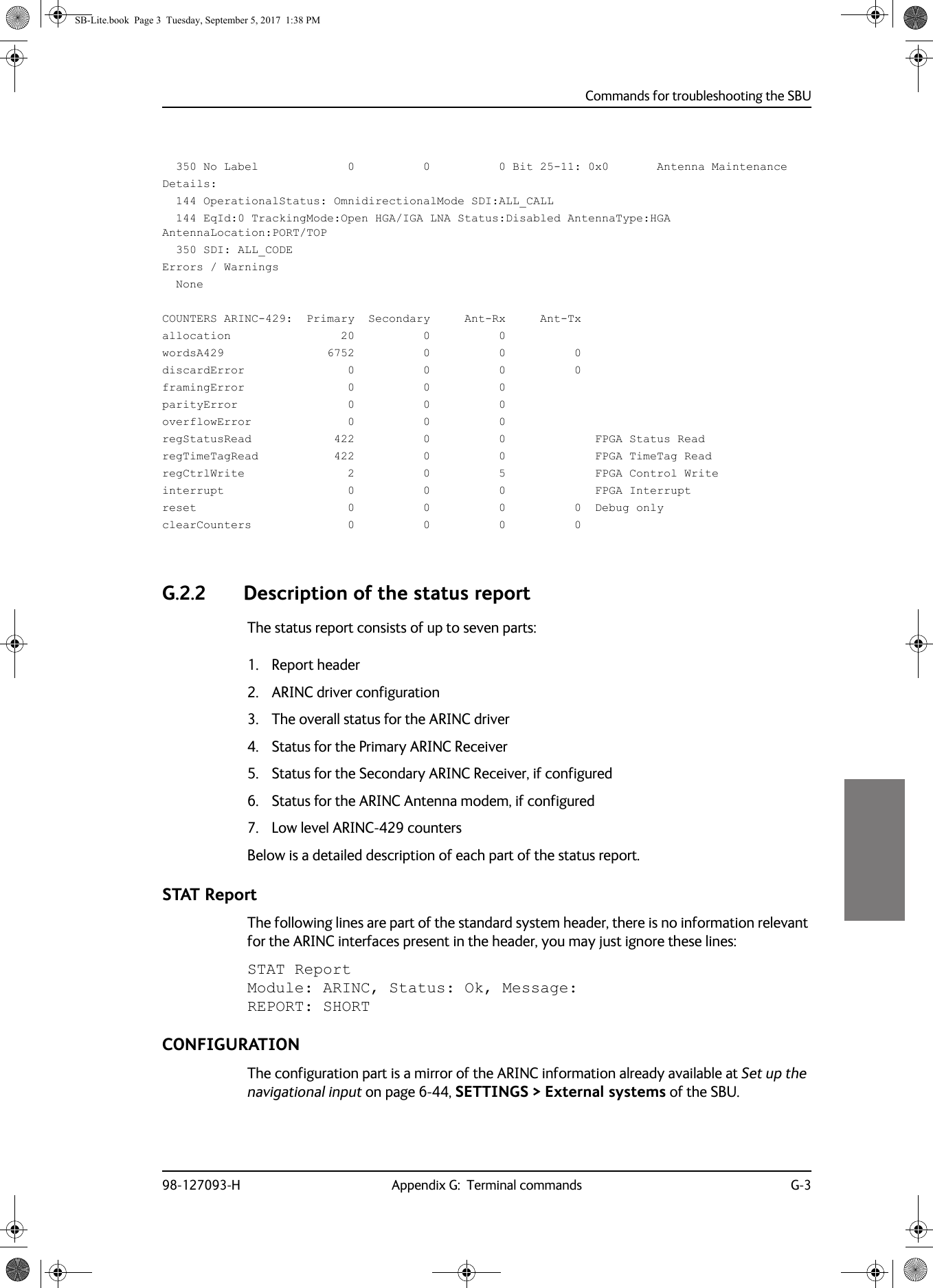 Commands for troubleshooting the SBU98-127093-H Appendix G:  Terminal commands G-3GGGG  350 No Label             0          0          0 Bit 25-11: 0x0       Antenna MaintenanceDetails:  144 OperationalStatus: OmnidirectionalMode SDI:ALL_CALL  144 EqId:0 TrackingMode:Open HGA/IGA LNA Status:Disabled AntennaType:HGA AntennaLocation:PORT/TOP  350 SDI: ALL_CODEErrors / Warnings  NoneCOUNTERS ARINC-429:  Primary  Secondary     Ant-Rx     Ant-Txallocation                20          0          0wordsA429               6752          0          0          0discardError               0          0          0          0framingError               0          0          0parityError                0          0          0overflowError              0          0          0regStatusRead            422          0          0             FPGA Status ReadregTimeTagRead           422          0          0             FPGA TimeTag ReadregCtrlWrite               2          0          5             FPGA Control Writeinterrupt                  0          0          0             FPGA Interruptreset                      0          0          0          0  Debug onlyclearCounters              0          0          0          0G.2.2 Description of the status reportThe status report consists of up to seven parts:1. Report header2. ARINC driver configuration3. The overall status for the ARINC driver4. Status for the Primary ARINC Receiver5. Status for the Secondary ARINC Receiver, if configured6. Status for the ARINC Antenna modem, if configured7. Low level ARINC-429 countersBelow is a detailed description of each part of the status report.STAT ReportThe following lines are part of the standard system header, there is no information relevant for the ARINC interfaces present in the header, you may just ignore these lines:STAT Report Module: ARINC, Status: Ok, Message: REPORT: SHORT                CONFIGURATIONThe configuration part is a mirror of the ARINC information already available at Set up the navigational input on page  6-44, SETTINGS &gt; External systems of the SBU.SB-Lite.book  Page 3  Tuesday, September 5, 2017  1:38 PM