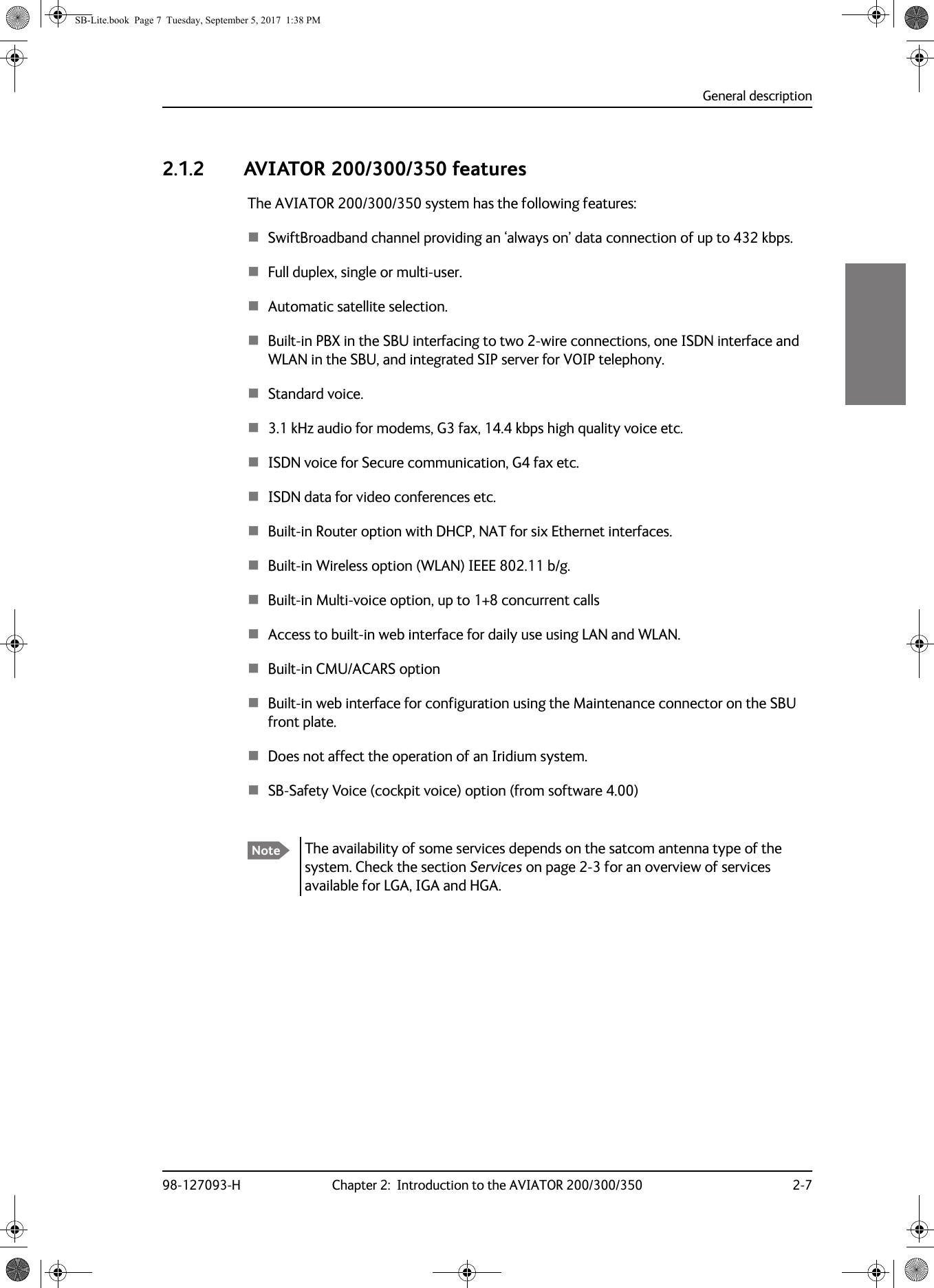 General description98-127093-H Chapter 2:  Introduction to the AVIATOR 200/300/350 2-722222.1.2 AVIATOR 200/300/350 featuresThe AVIATOR  200/300/350 system has the following features:The availability of some services depends on the satcom antenna type of the system. Check the section Services on page  2-3 for an overview of services available for LGA, IGA and HGA.SwiftBroadband channel providing an ‘always on’ data connection of up to 432 kbps.Full duplex, single or multi-user.Automatic satellite selection.Built-in PBX in the SBU interfacing to two 2-wire connections, one ISDN interface and WLAN in the SBU, and integrated SIP server for VOIP telephony.Standard voice.3.1 kHz audio for modems, G3 fax, 14.4 kbps high quality voice etc.ISDN voice for Secure communication, G4 fax etc.ISDN data for video conferences etc.Built-in Router option with DHCP, NAT for six Ethernet interfaces.Built-in Wireless option (WLAN) IEEE 802.11 b/g.Built-in Multi-voice option, up to 1+8 concurrent callsAccess to built-in web interface for daily use using LAN and WLAN.Built-in CMU/ACARS optionBuilt-in web interface for configuration using the Maintenance connector on the SBU front plate.Does not affect the operation of an Iridium system.SB-Safety Voice (cockpit voice) option (from software 4.00)  NoteSB-Lite.book  Page 7  Tuesday, September 5, 2017  1:38 PM