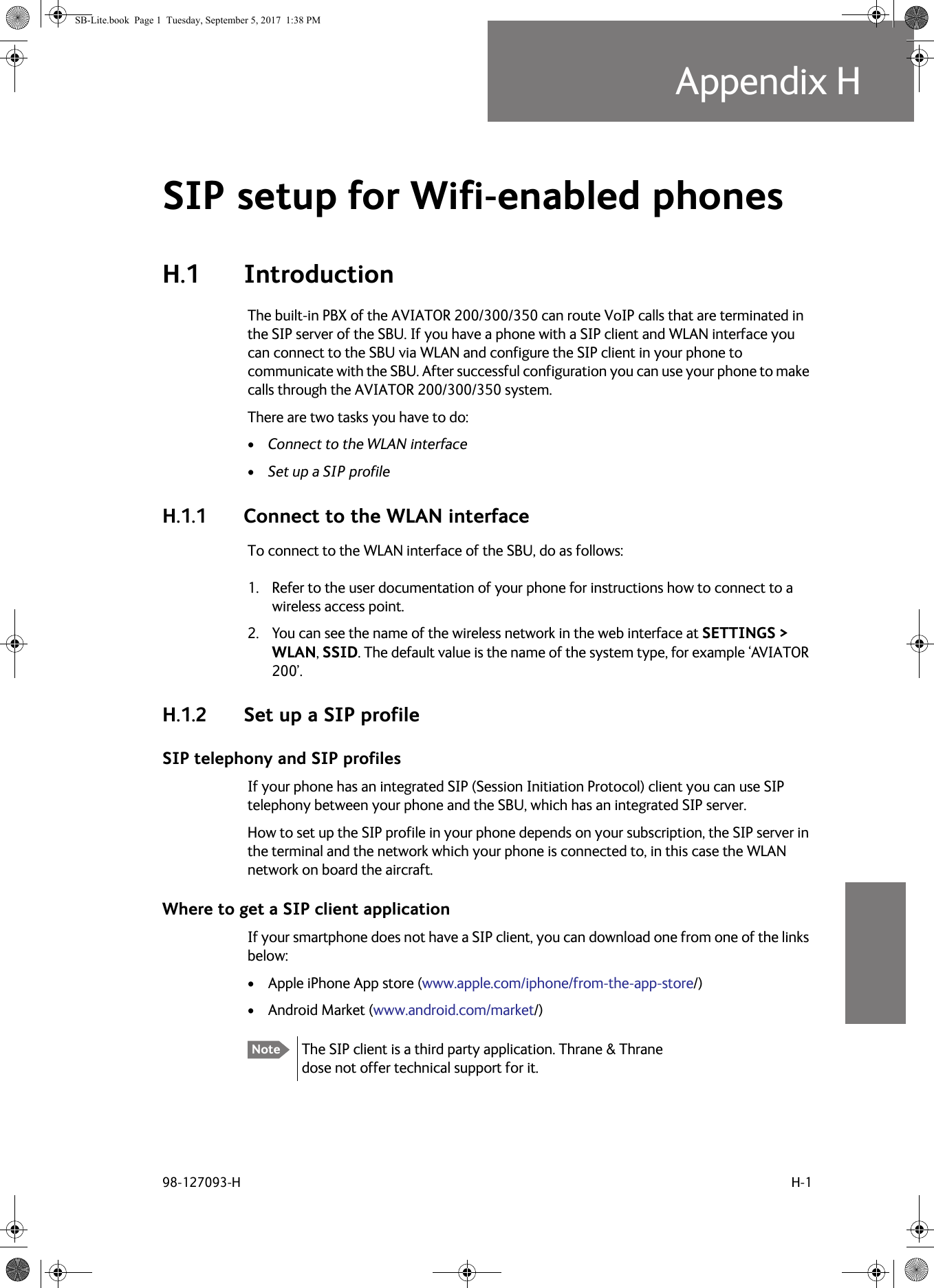 98-127093-H H-1Appendix HHHHHSIP setup for Wifi-enabled phones HH.1 IntroductionThe built-in PBX of the AVIATOR  200/300/350 can route VoIP calls that are terminated in the SIP server of the SBU. If you have a phone with a SIP client and WLAN interface you can connect to the SBU via WLAN and configure the SIP client in your phone to communicate with the SBU. After successful configuration you can use your phone to make calls through the AVIATOR  200/300/350 system.There are two tasks you have to do:•Connect to the WLAN interface•Set up a SIP profileH.1.1 Connect to the WLAN interfaceTo connect to the WLAN interface of the SBU, do as follows:1. Refer to the user documentation of your phone for instructions how to connect to a wireless access point.2. You can see the name of the wireless network in the web interface at SETTINGS &gt; WLAN, SSID. The default value is the name of the system type, for example ‘AVIATOR 200’.H.1.2 Set up a SIP profileSIP telephony and SIP profilesIf your phone has an integrated SIP (Session Initiation Protocol) client you can use SIP telephony between your phone and the SBU, which has an integrated SIP server.How to set up the SIP profile in your phone depends on your subscription, the SIP server in the terminal and the network which your phone is connected to, in this case the WLAN network on board the aircraft.Where to get a SIP client applicationIf your smartphone does not have a SIP client, you can download one from one of the links below: • Apple iPhone App store (www.apple.com/iphone/from-the-app-store/)• Android Market (www.android.com/market/)Note The SIP client is a third party application. Thrane &amp; Thrane dose not offer technical support for it.SB-Lite.book  Page 1  Tuesday, September 5, 2017  1:38 PM