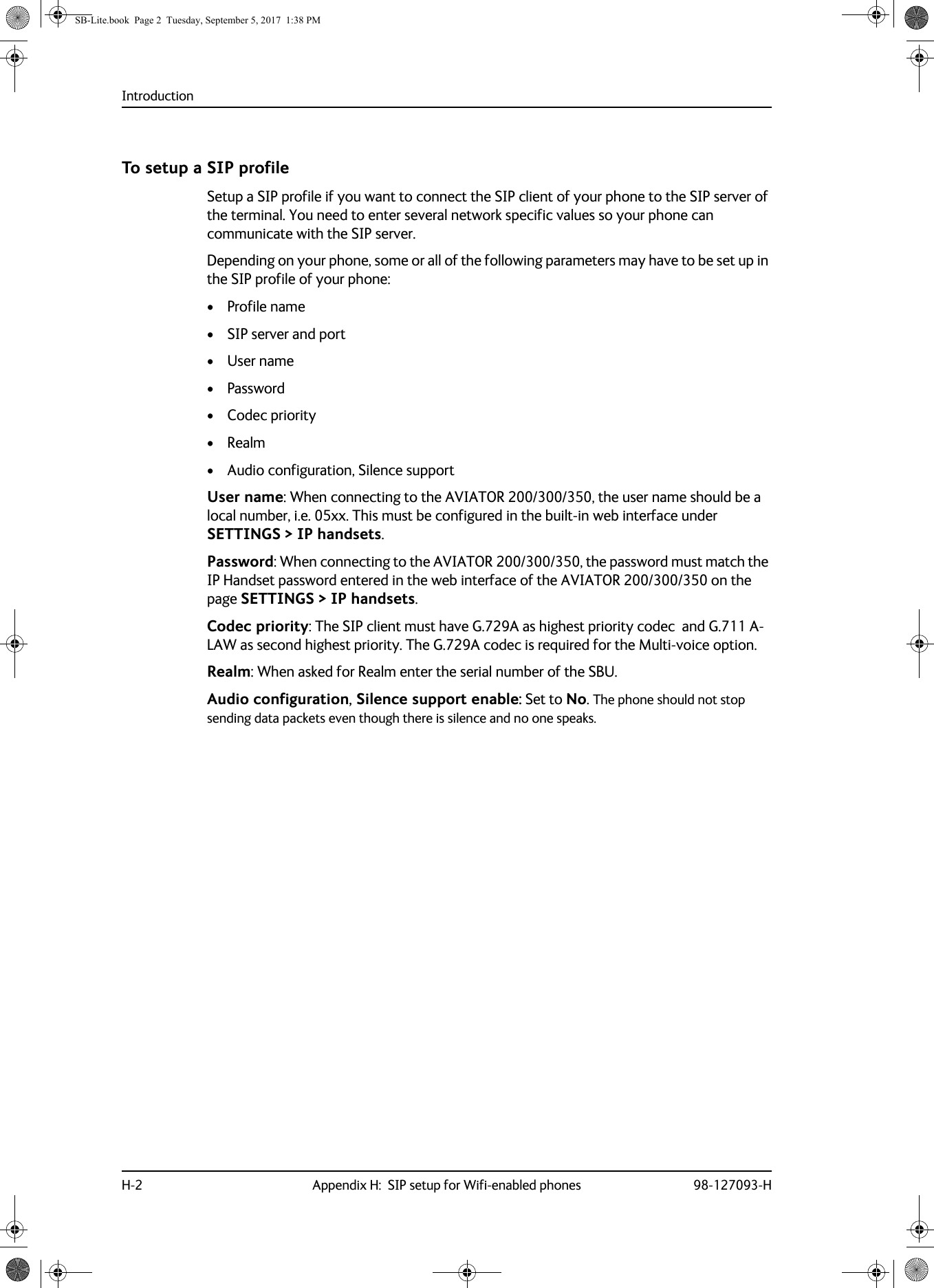IntroductionH-2 Appendix H:  SIP setup for Wifi-enabled phones 98-127093-HTo setup a SIP profileSetup a SIP profile if you want to connect the SIP client of your phone to the SIP server of the terminal. You need to enter several network specific values so your phone can communicate with the SIP server.Depending on your phone, some or all of the following parameters may have to be set up in the SIP profile of your phone:• Profile name• SIP server and port• User name• Password• Codec priority• Realm• Audio configuration, Silence support User name: When connecting to the AVIATOR  200/300/350, the user name should be a local number, i.e. 05xx. This must be configured in the built-in web interface under SETTINGS &gt; IP handsets.Password: When connecting to the AVIATOR 200/300/350, the password must match the IP Handset password entered in the web interface of the AVIATOR  200/300/350 on the page SETTINGS &gt; IP handsets.Codec priority: The SIP client must have G.729A as highest priority codec  and G.711 A-LAW as second highest priority. The G.729A codec is required for the Multi-voice option.Realm: When asked for Realm enter the serial number of the SBU.Audio configuration, Silence support enable: Set to No. The phone should not stop sending data packets even though there is silence and no one speaks.SB-Lite.book  Page 2  Tuesday, September 5, 2017  1:38 PM