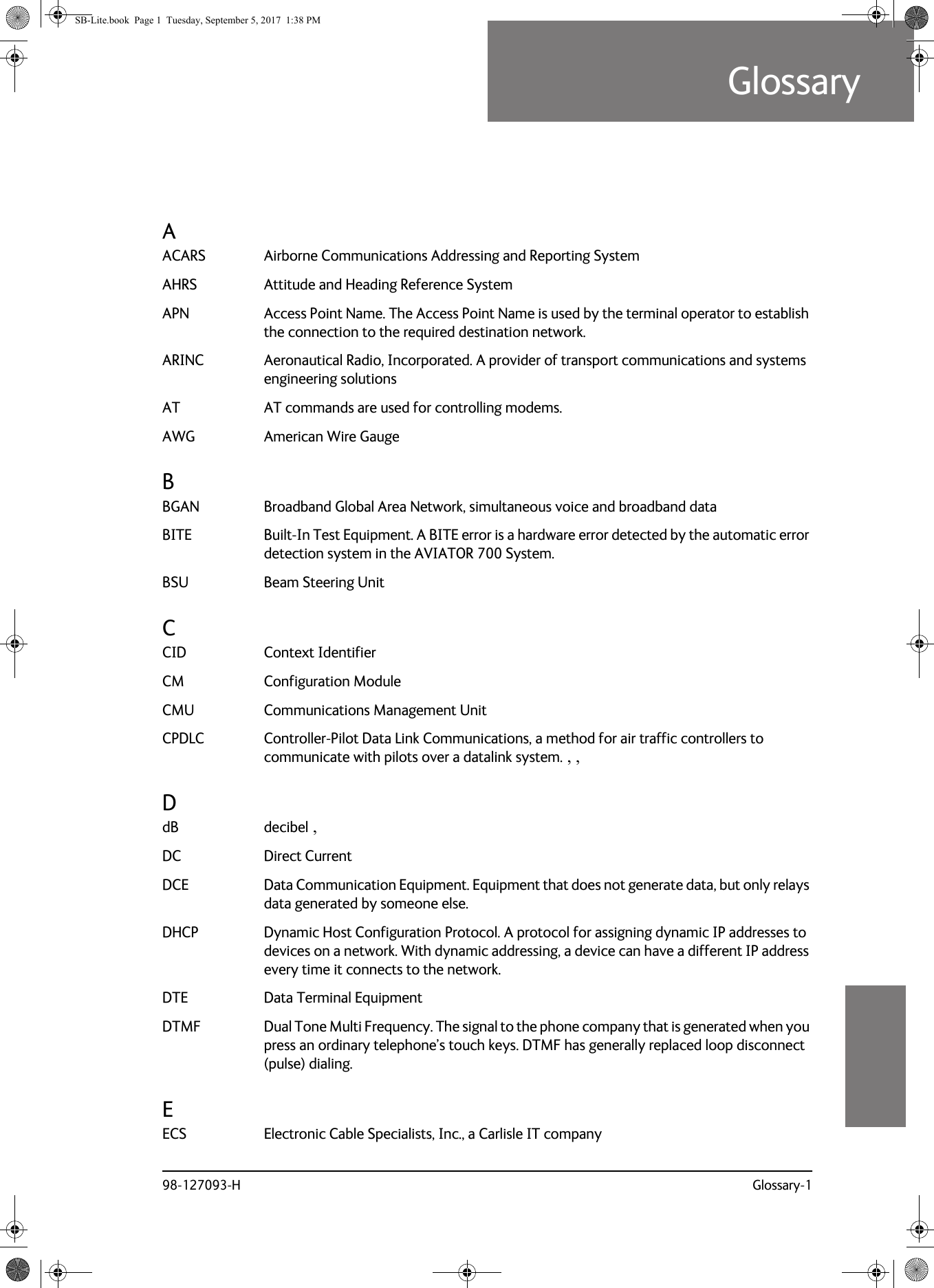 98-127093-H Glossary-19999GlossaryGlossary 9AACARS Airborne Communications Addressing and Reporting System AHRS Attitude and Heading Reference System APN Access Point Name. The Access Point Name is used by the terminal operator to establish the connection to the required destination network. ARINC Aeronautical Radio, Incorporated. A provider of transport communications and systems engineering solutions AT AT commands are used for controlling modems. AWG American Wire Gauge BBGAN Broadband Global Area Network, simultaneous voice and broadband data BITE Built-In Test Equipment. A BITE error is a hardware error detected by the automatic error detection system in the AVIATOR 700 System. BSU Beam Steering Unit CCID Context Identifier CM Configuration Module CMU Communications Management Unit CPDLC Controller-Pilot Data Link Communications, a method for air traffic controllers to communicate with pilots over a datalink system. , , DdB decibel , DC Direct Current DCE Data Communication Equipment. Equipment that does not generate data, but only relays data generated by someone else. DHCP Dynamic Host Configuration Protocol. A protocol for assigning dynamic IP addresses to devices on a network. With dynamic addressing, a device can have a different IP address every time it connects to the network. DTE Data Terminal Equipment DTMF Dual Tone Multi Frequency. The signal to the phone company that is generated when you press an ordinary telephone’s touch keys. DTMF has generally replaced loop disconnect (pulse) dialing. EECS Electronic Cable Specialists, Inc., a Carlisle IT company SB-Lite.book  Page 1  Tuesday, September 5, 2017  1:38 PM