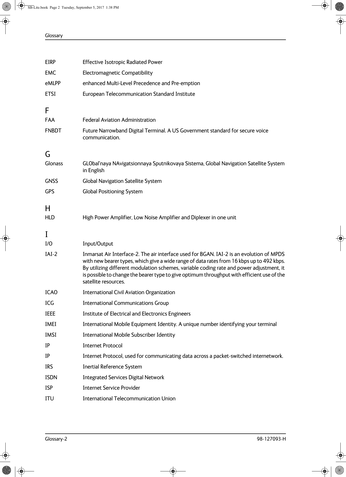 GlossaryGlossary-2 98-127093-HEIRP Effective Isotropic Radiated Power EMC Electromagnetic Compatibility eMLPP enhanced Multi-Level Precedence and Pre-emption ETSI European Telecommunication Standard Institute FFAA Federal Aviation Administration FNBDT Future Narrowband Digital Terminal. A US Government standard for secure voice communication. GGlonass GLObal’naya NAvigatsionnaya Sputnikovaya Sistema, Global Navigation Satellite System in English GNSS Global Navigation Satellite System GPS Global Positioning System HHLD High Power Amplifier, Low Noise Amplifier and Diplexer in one unit II/O Input/Output IAI-2 Inmarsat Air Interface-2. The air interface used for BGAN. IAI-2 is an evolution of MPDS with new bearer types, which give a wide range of data rates from 16 kbps up to 492 kbps. By utilizing different modulation schemes, variable coding rate and power adjustment, it is possible to change the bearer type to give optimum throughput with efficient use of the satellite resources. ICAO International Civil Aviation Organization ICG International Communications Group IEEE Institute of Electrical and Electronics Engineers IMEI International Mobile Equipment Identity. A unique number identifying your terminal IMSI International Mobile Subscriber Identity IP Internet Protocol IP Internet Protocol, used for communicating data across a packet-switched internetwork. IRS Inertial Reference System ISDN Integrated Services Digital Network ISP Internet Service Provider ITU International Telecommunication Union SB-Lite.book  Page 2  Tuesday, September 5, 2017  1:38 PM