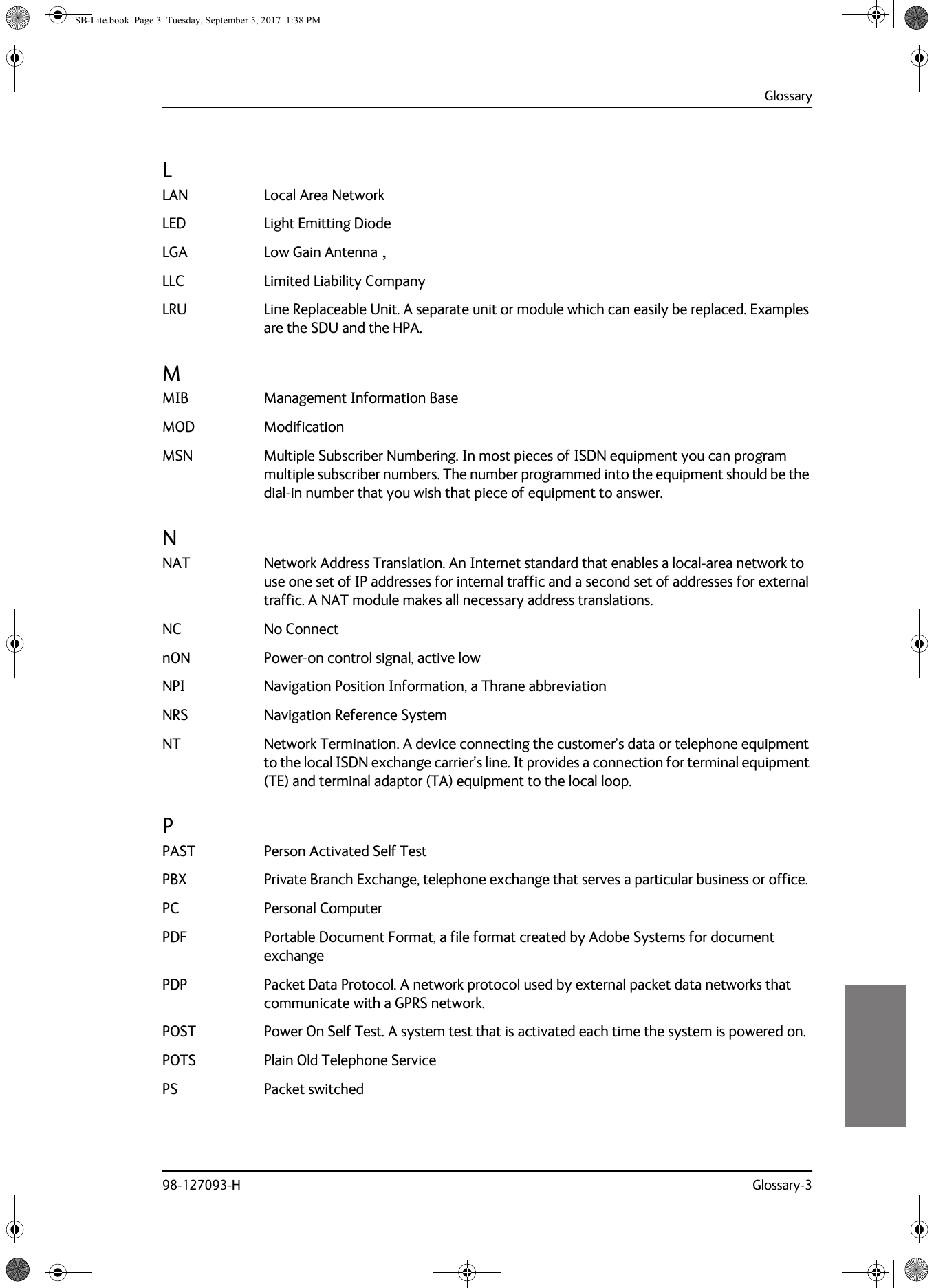 Glossary98-127093-H Glossary-39999LLAN Local Area Network LED Light Emitting Diode LGA Low Gain Antenna , LLC Limited Liability Company LRU Line Replaceable Unit. A separate unit or module which can easily be replaced. Examples are the SDU and the HPA. MMIB Management Information Base MOD Modification MSN Multiple Subscriber Numbering. In most pieces of ISDN equipment you can program multiple subscriber numbers. The number programmed into the equipment should be the dial-in number that you wish that piece of equipment to answer. NNAT Network Address Translation. An Internet standard that enables a local-area network to use one set of IP addresses for internal traffic and a second set of addresses for external traffic. A NAT module makes all necessary address translations. NC No Connect nON Power-on control signal, active low NPI Navigation Position Information, a Thrane abbreviation NRS Navigation Reference System NT Network Termination. A device connecting the customer’s data or telephone equipment to the local ISDN exchange carrier’s line. It provides a connection for terminal equipment (TE) and terminal adaptor (TA) equipment to the local loop. PPAST Person Activated Self Test PBX Private Branch Exchange, telephone exchange that serves a particular business or office. PC Personal Computer PDF Portable Document Format, a file format created by Adobe Systems for document exchange PDP Packet Data Protocol. A network protocol used by external packet data networks that communicate with a GPRS network. POST Power On Self Test. A system test that is activated each time the system is powered on. POTS Plain Old Telephone Service PS Packet switched SB-Lite.book  Page 3  Tuesday, September 5, 2017  1:38 PM