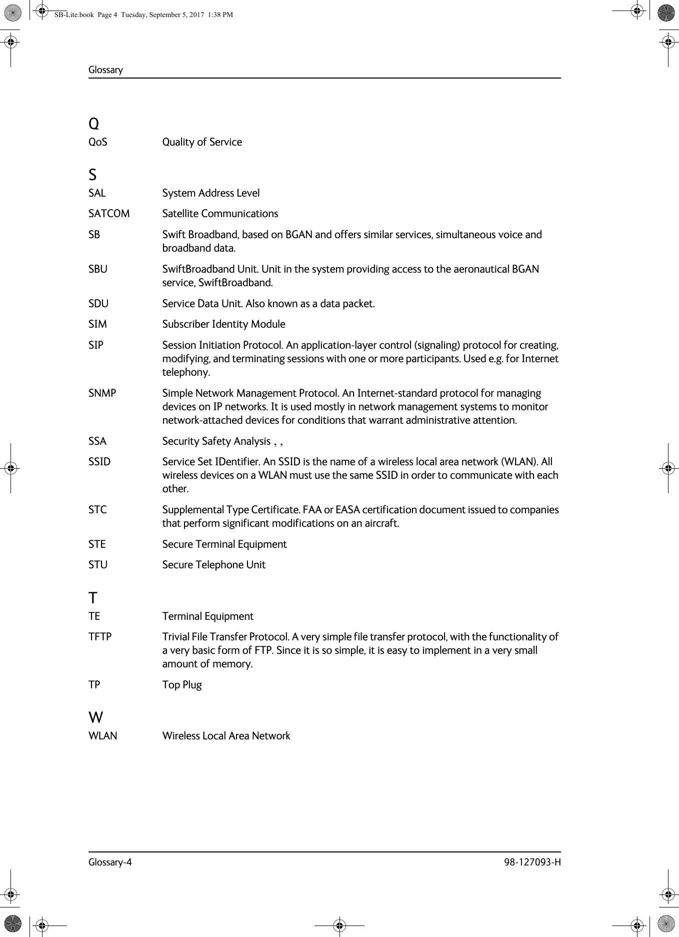 GlossaryGlossary-4 98-127093-HQQoS Quality of Service SSAL System Address Level SATCOM Satellite Communications SB Swift Broadband, based on BGAN and offers similar services, simultaneous voice and broadband data. SBU SwiftBroadband Unit. Unit in the system providing access to the aeronautical BGAN service, SwiftBroadband. SDU Service Data Unit. Also known as a data packet. SIM Subscriber Identity Module SIP Session Initiation Protocol. An application-layer control (signaling) protocol for creating, modifying, and terminating sessions with one or more participants. Used e.g. for Internet telephony. SNMP Simple Network Management Protocol. An Internet-standard protocol for managing devices on IP networks. It is used mostly in network management systems to monitor network-attached devices for conditions that warrant administrative attention. SSA Security Safety Analysis , , SSID Service Set IDentifier. An SSID is the name of a wireless local area network (WLAN). All wireless devices on a WLAN must use the same SSID in order to communicate with each other. STC Supplemental Type Certificate. FAA or EASA certification document issued to companies that perform significant modifications on an aircraft. STE Secure Terminal Equipment STU Secure Telephone Unit TTE Terminal Equipment TFTP Trivial File Transfer Protocol. A very simple file transfer protocol, with the functionality of a very basic form of FTP. Since it is so simple, it is easy to implement in a very small amount of memory. TP Top Plug WWLAN Wireless Local Area Network SB-Lite.book  Page 4  Tuesday, September 5, 2017  1:38 PM