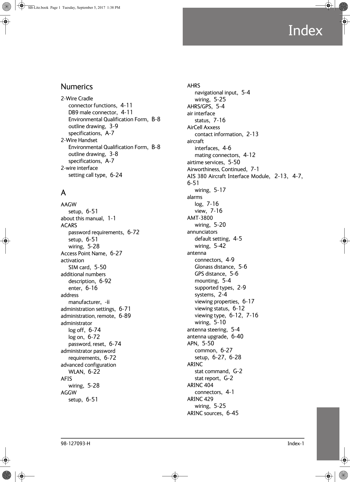 98-127093-H Index-110101010IndexIndex 10Numerics2-Wire Cradleconnector functions,  4-11DB9 male connector,  4-11Environmental Qualification Form,  B-8outline drawing,  3-9specifications,  A-72-Wire HandsetEnvironmental Qualification Form,  B-8outline drawing,  3-8specifications,  A-72-wire interfacesetting call type,  6-24AAAGWsetup,  6-51about this manual,  1-1ACARSpassword requirements,  6-72setup,  6-51wiring,  5-28Access Point Name,  6-27activationSIM card,  5-50additional numbersdescription,  6-92enter,  6-16addressmanufacturer,  -iiadministration settings,  6-71administration, remote,  6-89administratorlog off,  6-74log on,  6-72password, reset,  6-74administrator passwordrequirements,  6-72advanced configurationWLAN,  6-22AFISwiring,  5-28AGGWsetup,  6-51AHRSnavigational input,  5-4wiring,  5-25AHRS/GPS,  5-4air interfacestatus,  7-16AirCell Axxesscontact information,  2-13aircraftinterfaces,  4-6mating connectors,  4-12airtime services,  5-50Airworthiness, Continued,  7-1AIS 380 Aircraft Interface Module,  2-13,  4-7, 6-51wiring,  5-17alarmslog,  7-16view,  7-16AMT-3800wiring,  5-20annunciatorsdefault setting,  4-5wiring,  5-42antennaconnectors,  4-9Glonass distance,  5-6GPS distance,  5-6mounting,  5-4supported types,  2-9systems,  2-4viewing properties,  6-17viewing status,  6-12viewing type,  6-12,  7-16wiring,  5-10antenna steering,  5-4antenna upgrade,  6-40APN,  5-50common,  6-27setup,  6-27,  6-28ARINCstat command,  G-2stat report,  G-2ARINC 404connectors,  4-1ARINC 429wiring,  5-25ARINC sources,  6-45SB-Lite.book  Page 1  Tuesday, September 5, 2017  1:38 PM