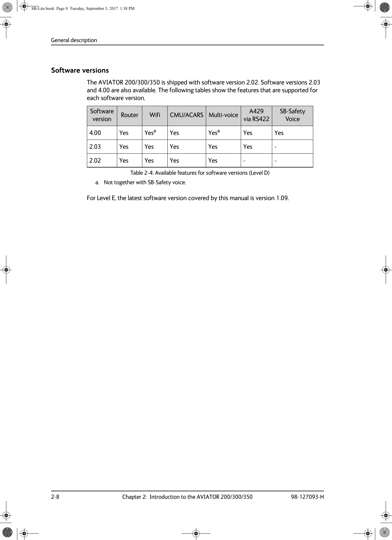 General description2-8 Chapter 2:  Introduction to the AVIATOR 200/300/350 98-127093-HSoftware versionsThe AVIATOR  200/300/350 is shipped with software version 2.02. Software versions 2.03 and 4.00 are also available. The following tables show the features that are supported for each software version.Table 2-4:  Available features for software versions (Level D)Software version Router Wifi CMU/ACARS Multi-voice A429 via RS422SB-Safety Voice4.00 Yes Yesaa. Not together with SB-Safety voice.Yes YesaYes Yes2.03 Yes Yes Yes Yes Yes -2.02 Yes Yes Yes Yes - -For Level E, the latest software version covered by this manual is version 1.09.SB-Lite.book  Page 8  Tuesday, September 5, 2017  1:38 PM