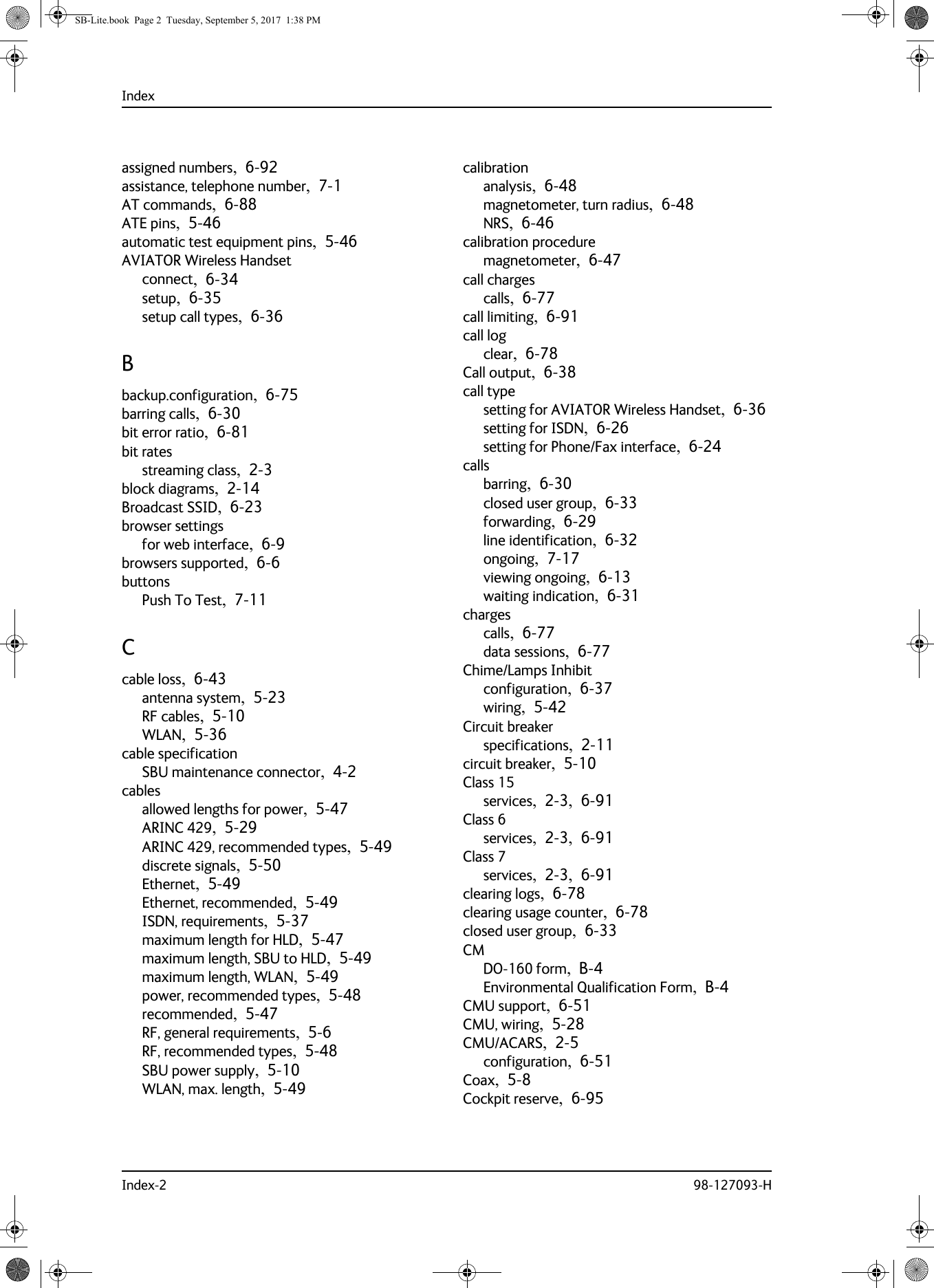 IndexIndex-2 98-127093-Hassigned numbers,  6-92assistance, telephone number,  7-1AT commands,  6-88ATE pins,  5-46automatic test equipment pins,  5-46AVIATOR Wireless Handsetconnect,  6-34setup,  6-35setup call types,  6-36Bbackup.configuration,  6-75barring calls,  6-30bit error ratio,  6-81bit ratesstreaming class,  2-3block diagrams,  2-14Broadcast SSID,  6-23browser settingsfor web interface,  6-9browsers supported,  6-6buttonsPush To Test,  7-11Ccable loss,  6-43antenna system,  5-23RF cables,  5-10WLAN,  5-36cable specificationSBU maintenance connector,  4-2cablesallowed lengths for power,  5-47ARINC 429,  5-29ARINC 429, recommended types,  5-49discrete signals,  5-50Ethernet,  5-49Ethernet, recommended,  5-49ISDN, requirements,  5-37maximum length for HLD,  5-47maximum length, SBU to HLD,  5-49maximum length, WLAN,  5-49power, recommended types,  5-48recommended,  5-47RF, general requirements,  5-6RF, recommended types,  5-48SBU power supply,  5-10WLAN, max. length,  5-49calibrationanalysis,  6-48magnetometer, turn radius,  6-48NRS,  6-46calibration proceduremagnetometer,  6-47call chargescalls,  6-77call limiting,  6-91call logclear,  6-78Call output,  6-38call typesetting for AVIATOR Wireless Handset,  6-36setting for ISDN,  6-26setting for Phone/Fax interface,  6-24callsbarring,  6-30closed user group,  6-33forwarding,  6-29line identification,  6-32ongoing,  7-17viewing ongoing,  6-13waiting indication,  6-31chargescalls,  6-77data sessions,  6-77Chime/Lamps Inhibitconfiguration,  6-37wiring,  5-42Circuit breakerspecifications,  2-11circuit breaker,  5-10Class 15services,  2-3,  6-91Class 6services,  2-3,  6-91Class 7services,  2-3,  6-91clearing logs,  6-78clearing usage counter,  6-78closed user group,  6-33CMDO-160 form,  B-4Environmental Qualification Form,  B-4CMU support,  6-51CMU, wiring,  5-28CMU/ACARS,  2-5configuration,  6-51Coax,  5-8Cockpit reserve,  6-95SB-Lite.book  Page 2  Tuesday, September 5, 2017  1:38 PM