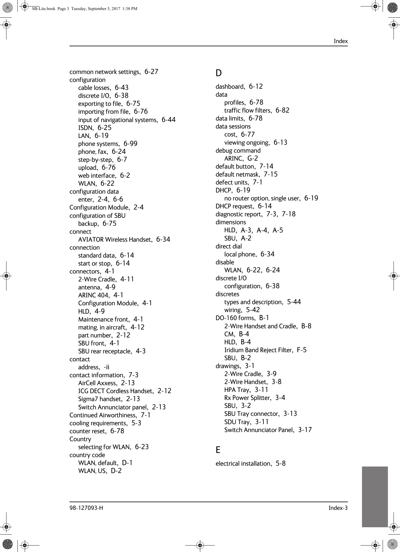 Index98-127093-H Index-310101010common network settings,  6-27configurationcable losses,  6-43discrete I/O,  6-38exporting to file,  6-75importing from file,  6-76input of navigational systems,  6-44ISDN,  6-25LAN,  6-19phone systems,  6-99phone, fax,  6-24step-by-step,  6-7upload,  6-76web interface,  6-2WLAN,  6-22configuration dataenter,  2-4,  6-6Configuration Module,  2-4configuration of SBUbackup,  6-75connectAVIATOR Wireless Handset,  6-34connectionstandard data,  6-14start or stop,  6-14connectors,  4-12-Wire Cradle,  4-11antenna,  4-9ARINC 404,  4-1Configuration Module,  4-1HLD,  4-9Maintenance front,  4-1mating, in aircraft,  4-12part number,  2-12SBU front,  4-1SBU rear receptacle,  4-3contactaddress,  -iicontact information,  7-3AirCell Axxess,  2-13ICG DECT Cordless Handset,  2-12Sigma7 handset,  2-13Switch Annunciator panel,  2-13Continued Airworthiness,  7-1cooling requirements,  5-3counter reset,  6-78Countryselecting for WLAN,  6-23country codeWLAN, default,  D-1WLAN, US,  D-2Ddashboard,  6-12dataprofiles,  6-78traffic flow filters,  6-82data limits,  6-78data sessionscost,  6-77viewing ongoing,  6-13debug commandARINC,  G-2default button,  7-14default netmask,  7-15defect units,  7-1DHCP,  6-19no router option, single user,  6-19DHCP request,  6-14diagnostic report,  7-3,  7-18dimensionsHLD,  A-3,  A-4,  A-5SBU,  A-2direct diallocal phone,  6-34disableWLAN,  6-22,  6-24discrete I/Oconfiguration,  6-38discretestypes and description,  5-44wiring,  5-42DO-160 forms,  B-12-Wire Handset and Cradle,  B-8CM,  B-4HLD,  B-4Iridium Band Reject Filter,  F-5SBU,  B-2drawings,  3-12-Wire Cradle,  3-92-Wire Handset,  3-8HPA Tray,  3-11Rx Power Splitter,  3-4SBU,  3-2SBU Tray connector,  3-13SDU Tray,  3-11Switch Annunciator Panel,  3-17Eelectrical installation,  5-8SB-Lite.book  Page 3  Tuesday, September 5, 2017  1:38 PM