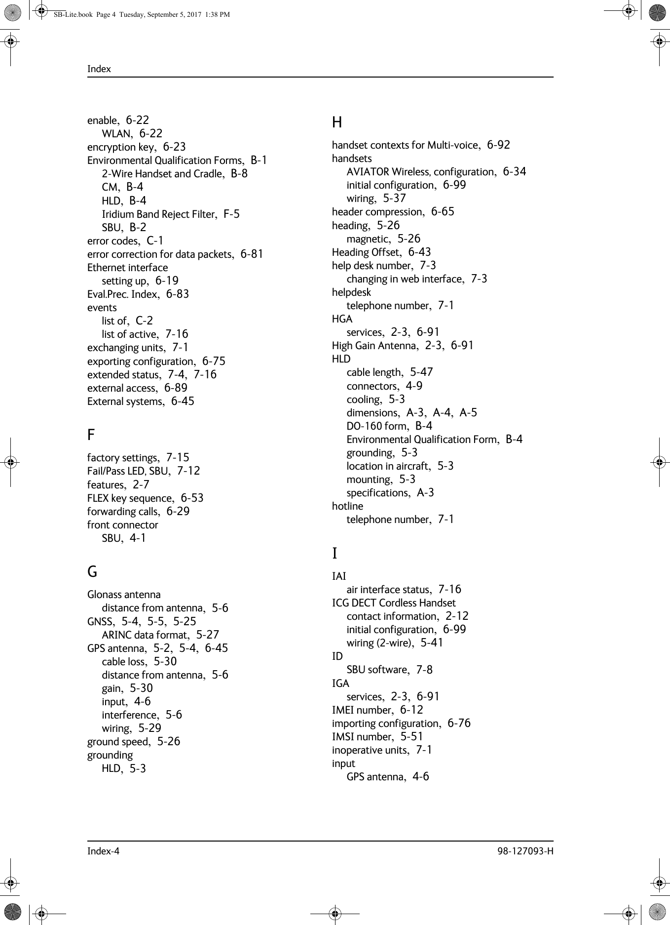 IndexIndex-4 98-127093-Henable,  6-22WLAN,  6-22encryption key,  6-23Environmental Qualification Forms,  B-12-Wire Handset and Cradle,  B-8CM,  B-4HLD,  B-4Iridium Band Reject Filter,  F-5SBU,  B-2error codes,  C-1error correction for data packets,  6-81Ethernet interfacesetting up,  6-19Eval.Prec. Index,  6-83eventslist of,  C-2list of active,  7-16exchanging units,  7-1exporting configuration,  6-75extended status,  7-4,  7-16external access,  6-89External systems,  6-45Ffactory settings,  7-15Fail/Pass LED, SBU,  7-12features,  2-7FLEX key sequence,  6-53forwarding calls,  6-29front connectorSBU,  4-1GGlonass antennadistance from antenna,  5-6GNSS,  5-4,  5-5,  5-25ARINC data format,  5-27GPS antenna,  5-2,  5-4,  6-45cable loss,  5-30distance from antenna,  5-6gain,  5-30input,  4-6interference,  5-6wiring,  5-29ground speed,  5-26groundingHLD,  5-3Hhandset contexts for Multi-voice,  6-92handsetsAVIATOR Wireless, configuration,  6-34initial configuration,  6-99wiring,  5-37header compression,  6-65heading,  5-26magnetic,  5-26Heading Offset,  6-43help desk number,  7-3changing in web interface,  7-3helpdesktelephone number,  7-1HGAservices,  2-3,  6-91High Gain Antenna,  2-3,  6-91HLDcable length,  5-47connectors,  4-9cooling,  5-3dimensions,  A-3,  A-4,  A-5DO-160 form,  B-4Environmental Qualification Form,  B-4grounding,  5-3location in aircraft,  5-3mounting,  5-3specifications,  A-3hotlinetelephone number,  7-1IIAIair interface status,  7-16ICG DECT Cordless Handsetcontact information,  2-12initial configuration,  6-99wiring (2-wire),  5-41IDSBU software,  7-8IGAservices,  2-3,  6-91IMEI number,  6-12importing configuration,  6-76IMSI number,  5-51inoperative units,  7-1inputGPS antenna,  4-6SB-Lite.book  Page 4  Tuesday, September 5, 2017  1:38 PM