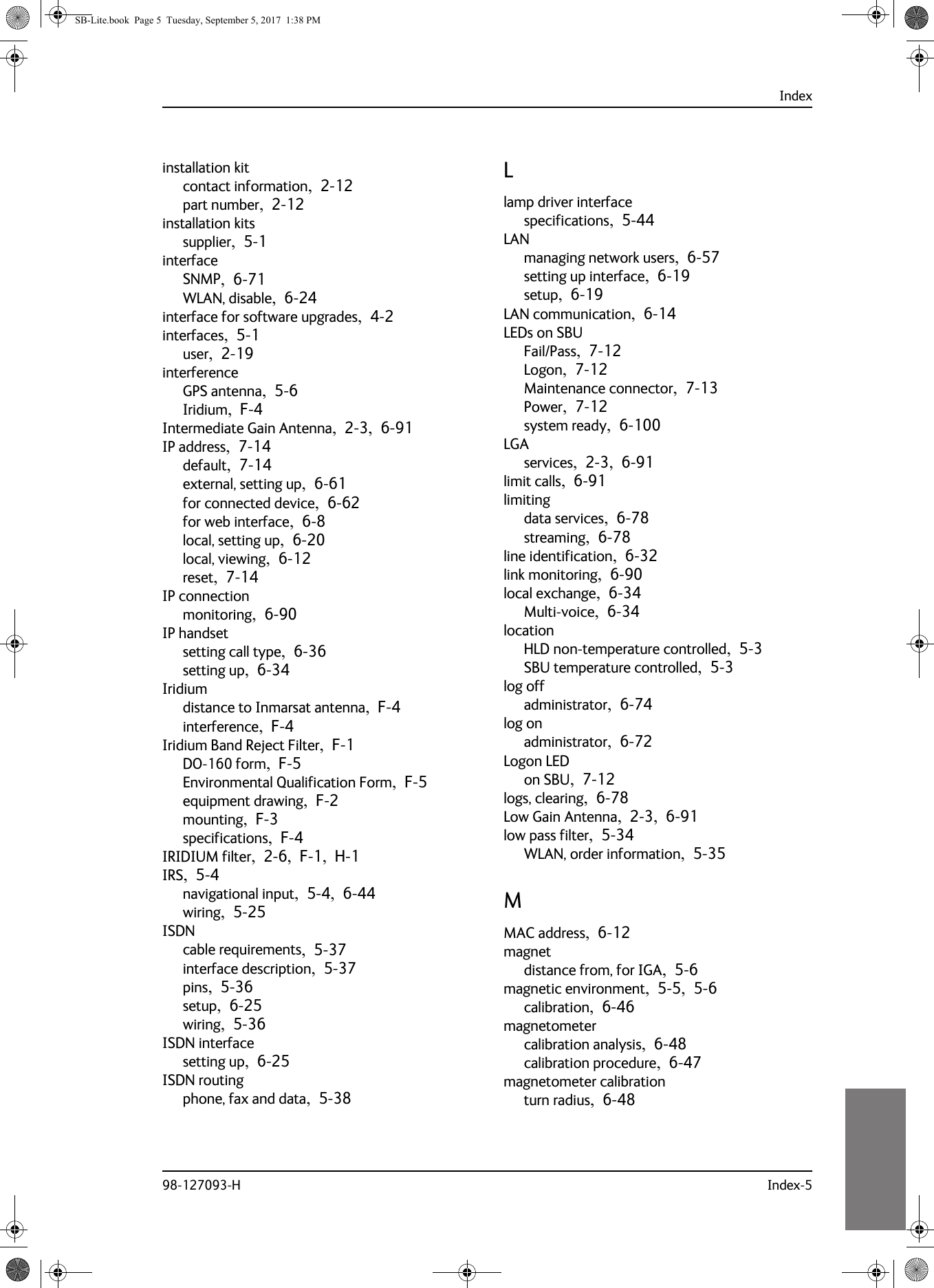 Index98-127093-H Index-510101010installation kitcontact information,  2-12part number,  2-12installation kitssupplier,  5-1interfaceSNMP,  6-71WLAN, disable,  6-24interface for software upgrades,  4-2interfaces,  5-1user,  2-19interferenceGPS antenna,  5-6Iridium,  F-4Intermediate Gain Antenna,  2-3,  6-91IP address,  7-14default,  7-14external, setting up,  6-61for connected device,  6-62for web interface,  6-8local, setting up,  6-20local, viewing,  6-12reset,  7-14IP connectionmonitoring,  6-90IP handsetsetting call type,  6-36setting up,  6-34Iridiumdistance to Inmarsat antenna,  F-4interference,  F-4Iridium Band Reject Filter,  F-1DO-160 form,  F-5Environmental Qualification Form,  F-5equipment drawing,  F-2mounting,  F-3specifications,  F-4IRIDIUM filter,  2-6,  F-1,  H-1IRS,  5-4navigational input,  5-4,  6-44wiring,  5-25ISDNcable requirements,  5-37interface description,  5-37pins,  5-36setup,  6-25wiring,  5-36ISDN interfacesetting up,  6-25ISDN routingphone, fax and data,  5-38Llamp driver interfacespecifications,  5-44LANmanaging network users,  6-57setting up interface,  6-19setup,  6-19LAN communication,  6-14LEDs on SBUFail/Pass,  7-12Logon,  7-12Maintenance connector,  7-13Power,  7-12system ready,  6-100LGAservices,  2-3,  6-91limit calls,  6-91limitingdata services,  6-78streaming,  6-78line identification,  6-32link monitoring,  6-90local exchange,  6-34Multi-voice,  6-34locationHLD non-temperature controlled,  5-3SBU temperature controlled,  5-3log offadministrator,  6-74log onadministrator,  6-72Logon LEDon SBU,  7-12logs, clearing,  6-78Low Gain Antenna,  2-3,  6-91low pass filter,  5-34WLAN, order information,  5-35MMAC address,  6-12magnetdistance from, for IGA,  5-6magnetic environment,  5-5,  5-6calibration,  6-46magnetometercalibration analysis,  6-48calibration procedure,  6-47magnetometer calibrationturn radius,  6-48SB-Lite.book  Page 5  Tuesday, September 5, 2017  1:38 PM