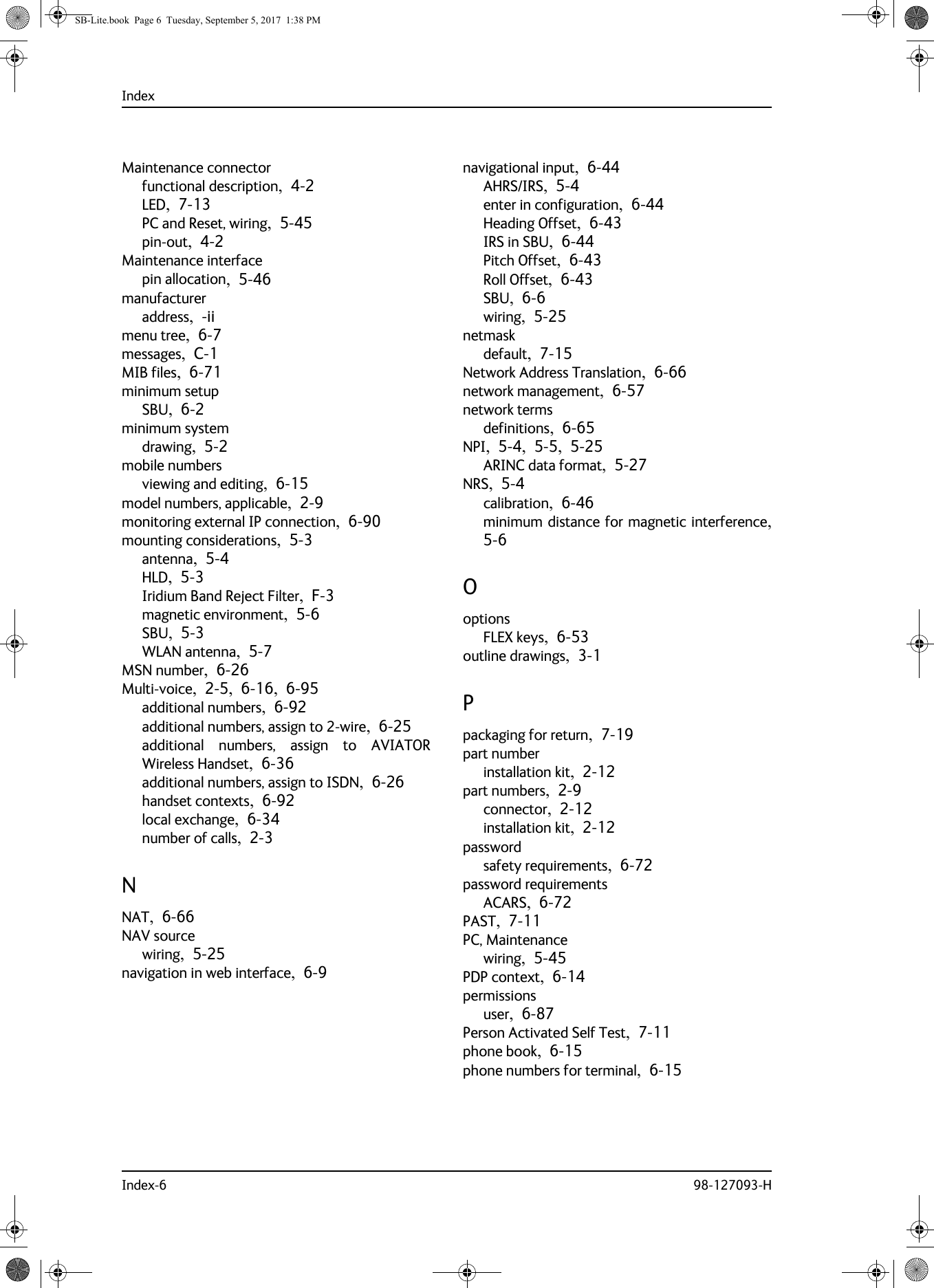 IndexIndex-6 98-127093-HMaintenance connectorfunctional description,  4-2LED,  7-13PC and Reset, wiring,  5-45pin-out,  4-2Maintenance interfacepin allocation,  5-46manufactureraddress,  -iimenu tree,  6-7messages,  C-1MIB files,  6-71minimum setupSBU,  6-2minimum systemdrawing,  5-2mobile numbersviewing and editing,  6-15model numbers, applicable,  2-9monitoring external IP connection,  6-90mounting considerations,  5-3antenna,  5-4HLD,  5-3Iridium Band Reject Filter,  F-3magnetic environment,  5-6SBU,  5-3WLAN antenna,  5-7MSN number,  6-26Multi-voice,  2-5,  6-16,  6-95additional numbers,  6-92additional numbers, assign to 2-wire,  6-25additional numbers, assign to AVIATOR Wireless Handset,  6-36additional numbers, assign to ISDN,  6-26handset contexts,  6-92local exchange,  6-34number of calls,  2-3NNAT,  6-66NAV sourcewiring,  5-25navigation in web interface,  6-9navigational input,  6-44AHRS/IRS,  5-4enter in configuration,  6-44Heading Offset,  6-43IRS in SBU,  6-44Pitch Offset,  6-43Roll Offset,  6-43SBU,  6-6wiring,  5-25netmaskdefault,  7-15Network Address Translation,  6-66network management,  6-57network termsdefinitions,  6-65NPI,  5-4,  5-5,  5-25ARINC data format,  5-27NRS,  5-4calibration,  6-46minimum distance for magnetic interference, 5-6OoptionsFLEX keys,  6-53outline drawings,  3-1Ppackaging for return,  7-19part numberinstallation kit,  2-12part numbers,  2-9connector,  2-12installation kit,  2-12passwordsafety requirements,  6-72password requirementsACARS,  6-72PAST,  7-11PC, Maintenancewiring,  5-45PDP context,  6-14permissionsuser,  6-87Person Activated Self Test,  7-11phone book,  6-15phone numbers for terminal,  6-15SB-Lite.book  Page 6  Tuesday, September 5, 2017  1:38 PM