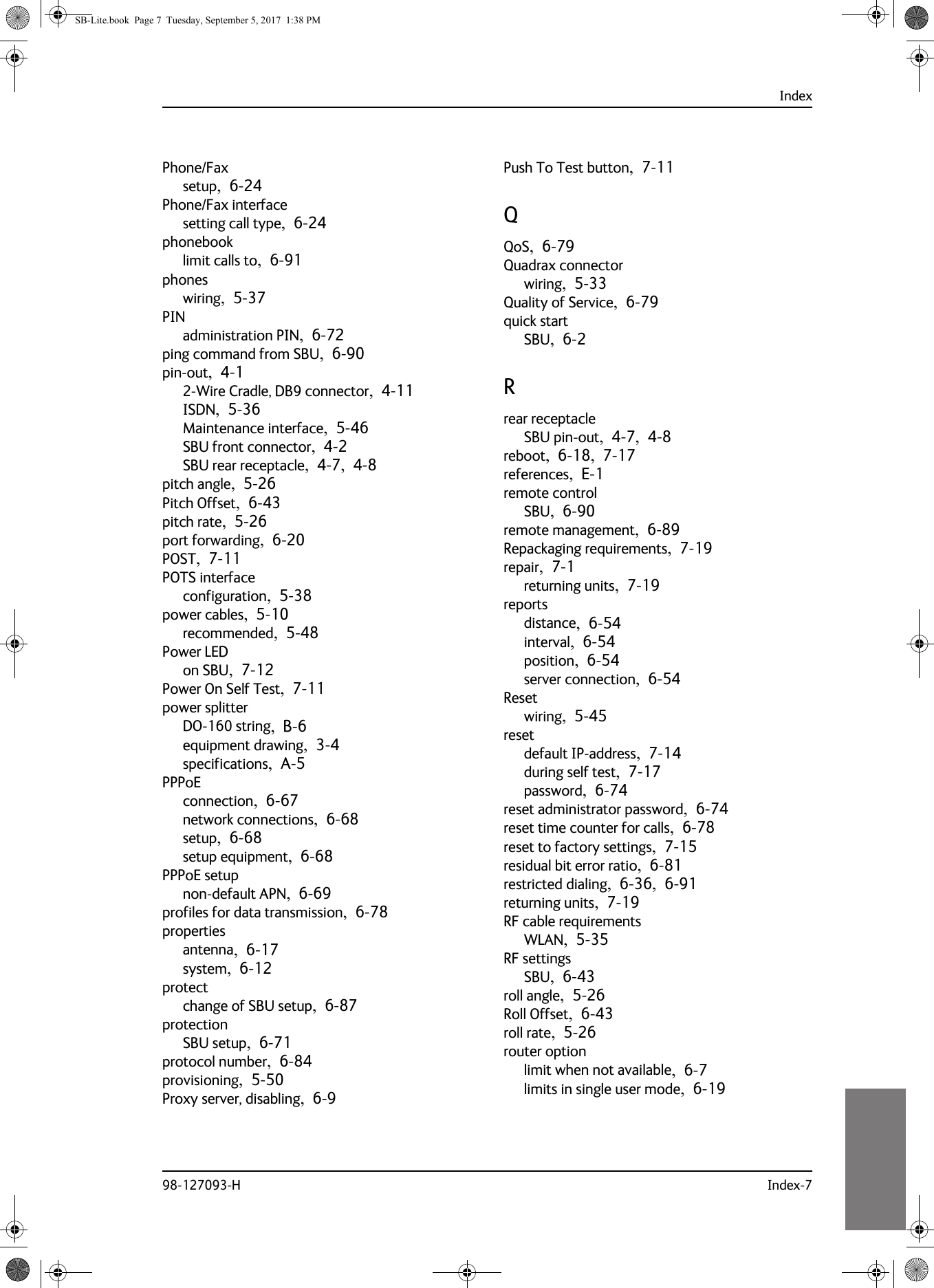 Index98-127093-H Index-710101010Phone/Faxsetup,  6-24Phone/Fax interfacesetting call type,  6-24phonebooklimit calls to,  6-91phoneswiring,  5-37PINadministration PIN,  6-72ping command from SBU,  6-90pin-out,  4-12-Wire Cradle, DB9 connector,  4-11ISDN,  5-36Maintenance interface,  5-46SBU front connector,  4-2SBU rear receptacle,  4-7,  4-8pitch angle,  5-26Pitch Offset,  6-43pitch rate,  5-26port forwarding,  6-20POST,  7-11POTS interfaceconfiguration,  5-38power cables,  5-10recommended,  5-48Power LEDon SBU,  7-12Power On Self Test,  7-11power splitterDO-160 string,  B-6equipment drawing,  3-4specifications,  A-5PPPoEconnection,  6-67network connections,  6-68setup,  6-68setup equipment,  6-68PPPoE setupnon-default APN,  6-69profiles for data transmission,  6-78propertiesantenna,  6-17system,  6-12protectchange of SBU setup,  6-87protectionSBU setup,  6-71protocol number,  6-84provisioning,  5-50Proxy server, disabling,  6-9Push To Test button,  7-11QQoS,  6-79Quadrax connectorwiring,  5-33Quality of Service,  6-79quick startSBU,  6-2Rrear receptacleSBU pin-out,  4-7,  4-8reboot,  6-18,  7-17references,  E-1remote controlSBU,  6-90remote management,  6-89Repackaging requirements,  7-19repair,  7-1returning units,  7-19reportsdistance,  6-54interval,  6-54position,  6-54server connection,  6-54Resetwiring,  5-45resetdefault IP-address,  7-14during self test,  7-17password,  6-74reset administrator password,  6-74reset time counter for calls,  6-78reset to factory settings,  7-15residual bit error ratio,  6-81restricted dialing,  6-36,  6-91returning units,  7-19RF cable requirementsWLAN,  5-35RF settingsSBU,  6-43roll angle,  5-26Roll Offset,  6-43roll rate,  5-26router optionlimit when not available,  6-7limits in single user mode,  6-19SB-Lite.book  Page 7  Tuesday, September 5, 2017  1:38 PM