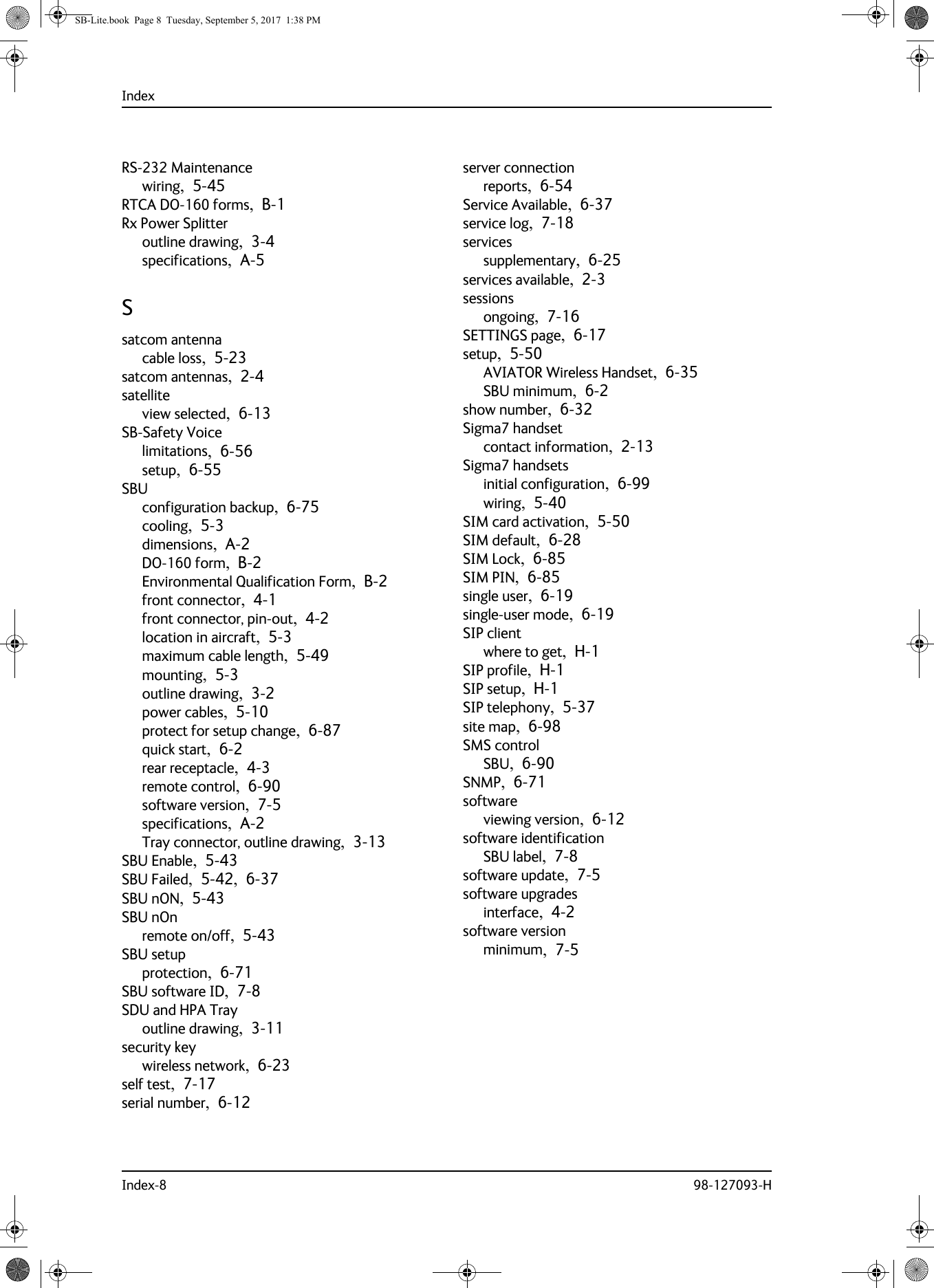 IndexIndex-8 98-127093-HRS-232 Maintenancewiring,  5-45RTCA DO-160 forms,  B-1Rx Power Splitteroutline drawing,  3-4specifications,  A-5Ssatcom antennacable loss,  5-23satcom antennas,  2-4satelliteview selected,  6-13SB-Safety Voicelimitations,  6-56setup,  6-55SBUconfiguration backup,  6-75cooling,  5-3dimensions,  A-2DO-160 form,  B-2Environmental Qualification Form,  B-2front connector,  4-1front connector, pin-out,  4-2location in aircraft,  5-3maximum cable length,  5-49mounting,  5-3outline drawing,  3-2power cables,  5-10protect for setup change,  6-87quick start,  6-2rear receptacle,  4-3remote control,  6-90software version,  7-5specifications,  A-2Tray connector, outline drawing,  3-13SBU Enable,  5-43SBU Failed,  5-42,  6-37SBU nON,  5-43SBU nOnremote on/off,  5-43SBU setupprotection,  6-71SBU software ID,  7-8SDU and HPA Trayoutline drawing,  3-11security keywireless network,  6-23self test,  7-17serial number,  6-12server connectionreports,  6-54Service Available,  6-37service log,  7-18servicessupplementary,  6-25services available,  2-3sessionsongoing,  7-16SETTINGS page,  6-17setup,  5-50AVIATOR Wireless Handset,  6-35SBU minimum,  6-2show number,  6-32Sigma7 handsetcontact information,  2-13Sigma7 handsetsinitial configuration,  6-99wiring,  5-40SIM card activation,  5-50SIM default,  6-28SIM Lock,  6-85SIM PIN,  6-85single user,  6-19single-user mode,  6-19SIP clientwhere to get,  H-1SIP profile,  H-1SIP setup,  H-1SIP telephony,  5-37site map,  6-98SMS controlSBU,  6-90SNMP,  6-71softwareviewing version,  6-12software identificationSBU label,  7-8software update,  7-5software upgradesinterface,  4-2software versionminimum,  7-5SB-Lite.book  Page 8  Tuesday, September 5, 2017  1:38 PM