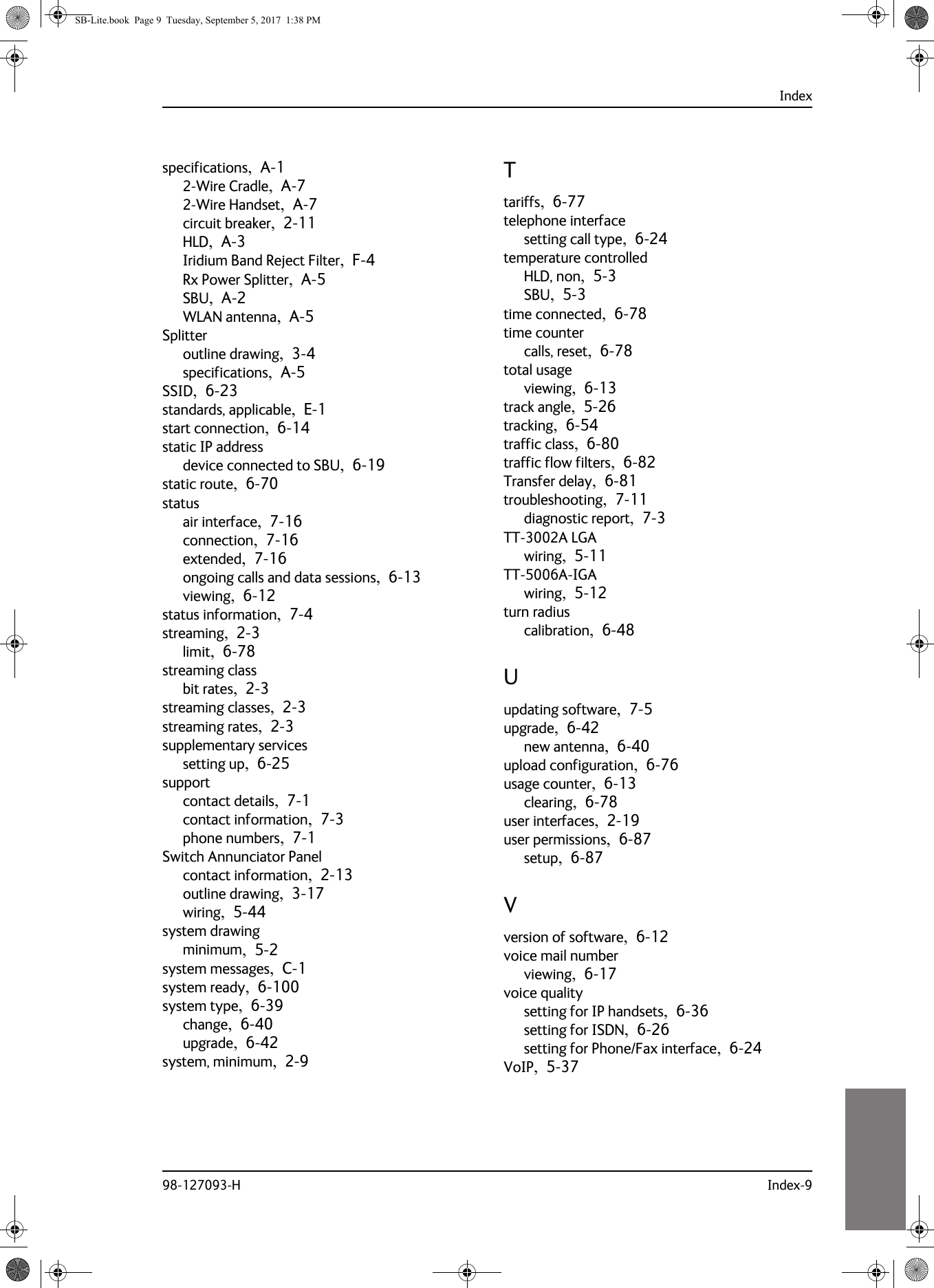 Index98-127093-H Index-910101010specifications,  A-12-Wire Cradle,  A-72-Wire Handset,  A-7circuit breaker,  2-11HLD,  A-3Iridium Band Reject Filter,  F-4Rx Power Splitter,  A-5SBU,  A-2WLAN antenna,  A-5Splitteroutline drawing,  3-4specifications,  A-5SSID,  6-23standards, applicable,  E-1start connection,  6-14static IP addressdevice connected to SBU,  6-19static route,  6-70statusair interface,  7-16connection,  7-16extended,  7-16ongoing calls and data sessions,  6-13viewing,  6-12status information,  7-4streaming,  2-3limit,  6-78streaming classbit rates,  2-3streaming classes,  2-3streaming rates,  2-3supplementary servicessetting up,  6-25supportcontact details,  7-1contact information,  7-3phone numbers,  7-1Switch Annunciator Panelcontact information,  2-13outline drawing,  3-17wiring,  5-44system drawingminimum,  5-2system messages,  C-1system ready,  6-100system type,  6-39change,  6-40upgrade,  6-42system, minimum,  2-9Ttariffs,  6-77telephone interfacesetting call type,  6-24temperature controlledHLD, non,  5-3SBU,  5-3time connected,  6-78time countercalls, reset,  6-78total usageviewing,  6-13track angle,  5-26tracking,  6-54traffic class,  6-80traffic flow filters,  6-82Transfer delay,  6-81troubleshooting,  7-11diagnostic report,  7-3TT-3002A LGAwiring,  5-11TT-5006A-IGAwiring,  5-12turn radiuscalibration,  6-48Uupdating software,  7-5upgrade,  6-42new antenna,  6-40upload configuration,  6-76usage counter,  6-13clearing,  6-78user interfaces,  2-19user permissions,  6-87setup,  6-87Vversion of software,  6-12voice mail numberviewing,  6-17voice qualitysetting for IP handsets,  6-36setting for ISDN,  6-26setting for Phone/Fax interface,  6-24VoIP,  5-37SB-Lite.book  Page 9  Tuesday, September 5, 2017  1:38 PM