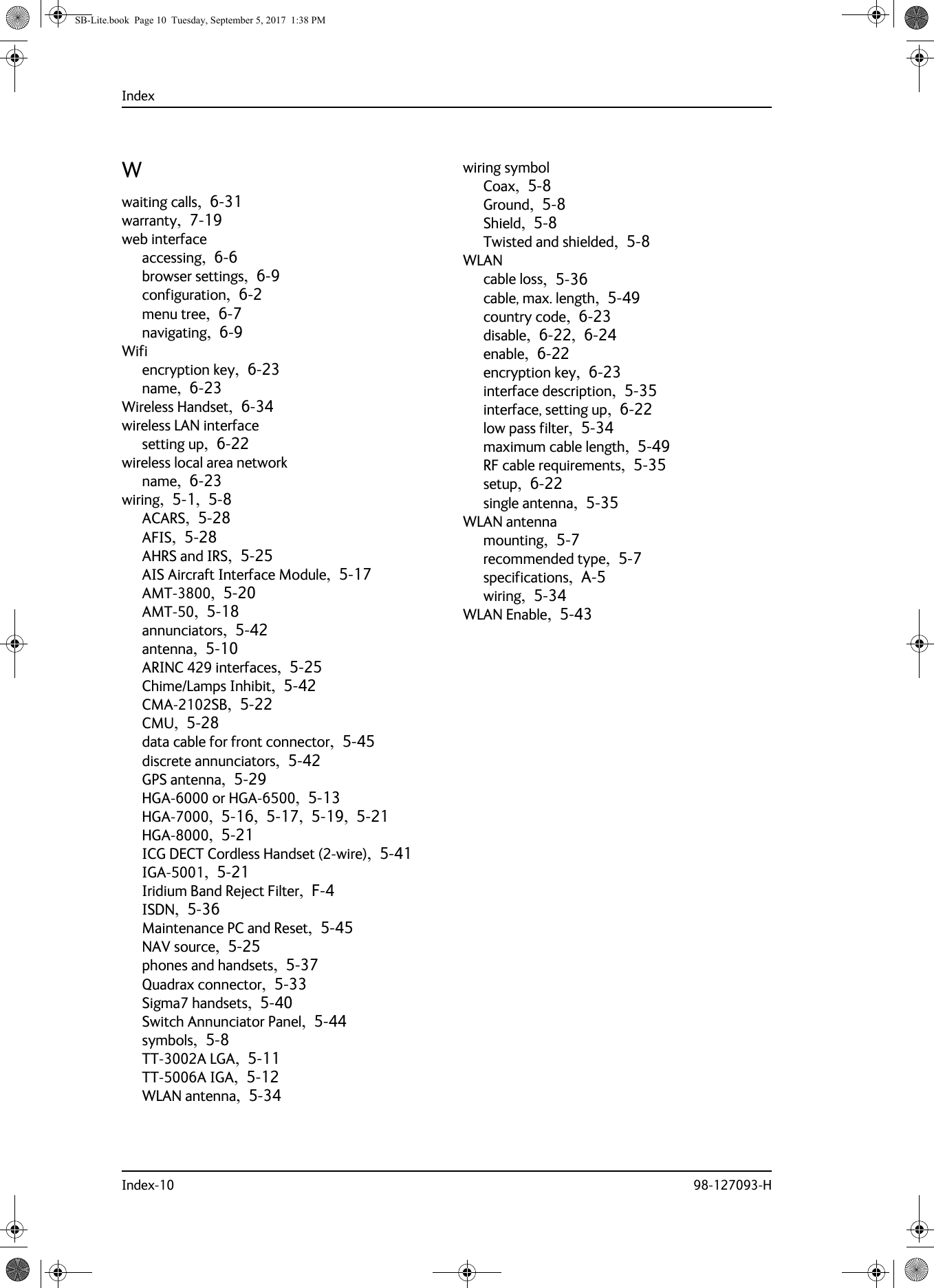 IndexIndex-10 98-127093-HWwaiting calls,  6-31warranty,  7-19web interfaceaccessing,  6-6browser settings,  6-9configuration,  6-2menu tree,  6-7navigating,  6-9Wifiencryption key,  6-23name,  6-23Wireless Handset,  6-34wireless LAN interfacesetting up,  6-22wireless local area networkname,  6-23wiring,  5-1,  5-8ACARS,  5-28AFIS,  5-28AHRS and IRS,  5-25AIS Aircraft Interface Module,  5-17AMT-3800,  5-20AMT-50,  5-18annunciators,  5-42antenna,  5-10ARINC 429 interfaces,  5-25Chime/Lamps Inhibit,  5-42CMA-2102SB,  5-22CMU,  5-28data cable for front connector,  5-45discrete annunciators,  5-42GPS antenna,  5-29HGA-6000 or HGA-6500,  5-13HGA-7000,  5-16,  5-17,  5-19,  5-21HGA-8000,  5-21ICG DECT Cordless Handset (2-wire),  5-41IGA-5001,  5-21Iridium Band Reject Filter,  F-4ISDN,  5-36Maintenance PC and Reset,  5-45NAV source,  5-25phones and handsets,  5-37Quadrax connector,  5-33Sigma7 handsets,  5-40Switch Annunciator Panel,  5-44symbols,  5-8TT-3002A LGA,  5-11TT-5006A IGA,  5-12WLAN antenna,  5-34wiring symbolCoax,  5-8Ground,  5-8Shield,  5-8Twisted and shielded,  5-8WLANcable loss,  5-36cable, max. length,  5-49country code,  6-23disable,  6-22,  6-24enable,  6-22encryption key,  6-23interface description,  5-35interface, setting up,  6-22low pass filter,  5-34maximum cable length,  5-49RF cable requirements,  5-35setup,  6-22single antenna,  5-35WLAN antennamounting,  5-7recommended type,  5-7specifications,  A-5wiring,  5-34WLAN Enable,  5-43SB-Lite.book  Page 10  Tuesday, September 5, 2017  1:38 PM