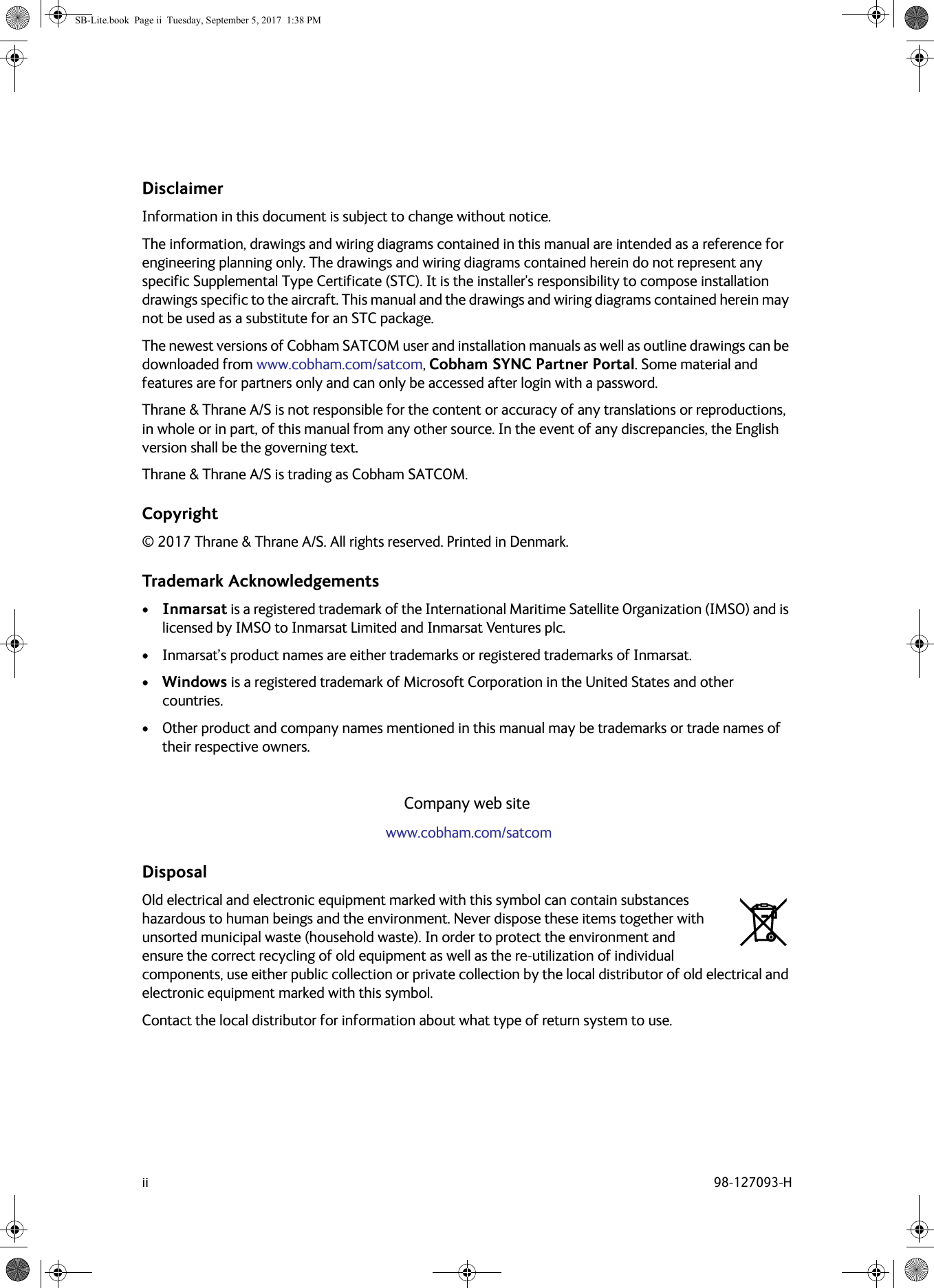 ii 98-127093-HDisclaimerInformation in this document is subject to change without notice.The information, drawings and wiring diagrams contained in this manual are intended as a reference for engineering planning only. The drawings and wiring diagrams contained herein do not represent any specific Supplemental Type Certificate (STC). It is the installer&apos;s responsibility to compose installation drawings specific to the aircraft. This manual and the drawings and wiring diagrams contained herein may not be used as a substitute for an STC package.The newest versions of Cobham SATCOM user and installation manuals as well as outline drawings can be downloaded from www.cobham.com/satcom, Cobham SYNC Partner Portal. Some material and features are for partners only and can only be accessed after login with a password.Thrane &amp; Thrane A/S is not responsible for the content or accuracy of any translations or reproductions, in whole or in part, of this manual from any other source. In the event of any discrepancies, the English version shall be the governing text.Thrane &amp; Thrane A/S is trading as Cobham SATCOM. Copyright© 2017 Thrane &amp; Thrane A/S. All rights reserved. Printed in Denmark.Trademark Acknowledgements•Inmarsat is a registered trademark of the International Maritime Satellite Organization (IMSO) and is licensed by IMSO to Inmarsat Limited and Inmarsat Ventures plc. • Inmarsat’s product names are either trademarks or registered trademarks of Inmarsat.•Windows is a registered trademark of Microsoft Corporation in the United States and other countries.• Other product and company names mentioned in this manual may be trademarks or trade names of their respective owners.Company web site www.cobham.com/satcomDisposalOld electrical and electronic equipment marked with this symbol can contain substances hazardous to human beings and the environment. Never dispose these items together with unsorted municipal waste (household waste). In order to protect the environment and ensure the correct recycling of old equipment as well as the re-utilization of individual components, use either public collection or private collection by the local distributor of old electrical and electronic equipment marked with this symbol. Contact the local distributor for information about what type of return system to use.SB-Lite.book  Page ii  Tuesday, September 5, 2017  1:38 PM